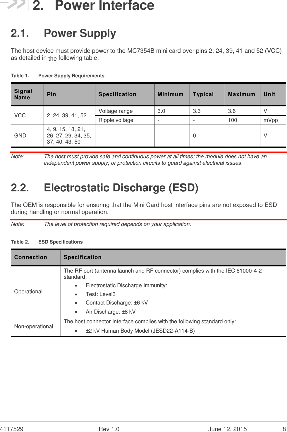  4117529  Rev 1.0  June 12, 2015  8 2.  Power Interface 2.1.  Power Supply The host device must provide power to the MC7354B mini card over pins 2, 24, 39, 41 and 52 (VCC) as detailed in the following table. Table 1.  Power Supply Requirements Signal Name Pin Specification Minimum Typical Maximum Unit VCC 2, 24, 39, 41, 52 Voltage range 3.0 3.3 3.6 V Ripple voltage - - 100 mVpp GND 4, 9, 15, 18, 21, 26, 27, 29, 34, 35, 37, 40, 43, 50 - - 0 - V Note:   The host must provide safe and continuous power at all times; the module does not have an independent power supply, or protection circuits to guard against electrical issues. 2.2.  Electrostatic Discharge (ESD) The OEM is responsible for ensuring that the Mini Card host interface pins are not exposed to ESD during handling or normal operation. Note:   The level of protection required depends on your application. Table 2.  ESD Specifications Connection Specification Operational The RF port (antenna launch and RF connector) complies with the IEC 61000-4-2 standard:  Electrostatic Discharge Immunity:   Test: Level3   Contact Discharge: ±6 kV  Air Discharge: ±8 kV  Non-operational The host connector Interface complies with the following standard only:  ±2 kV Human Body Model (JESD22-A114-B)    