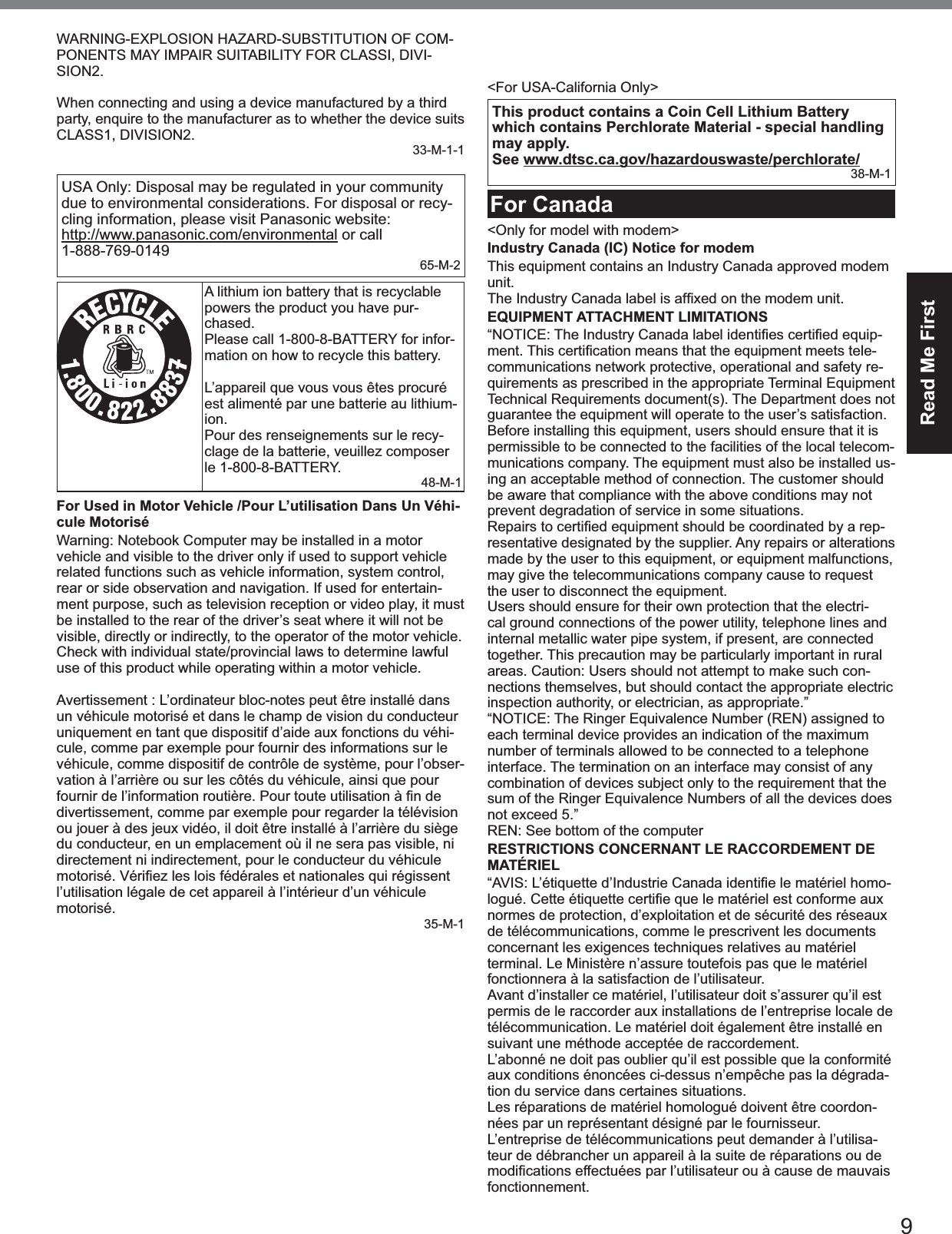 9Read Me FirstWARNING-EXPLOSION HAZARD-SUBSTITUTION OF COM-PONENTS MAY IMPAIR SUITABILITY FOR CLASSI, DIVI-SION2.When connecting and using a device manufactured by a third party, enquire to the manufacturer as to whether the device suits CLASS1, DIVISION2.33-M-1-1USA Only: Disposal may be regulated in your community due to environmental considerations. For disposal or recy-cling information, please visit Panasonic website:  http://www.panasonic.com/environmental or call 1-888-769-0149 65-M-2A lithium ion battery that is recyclable powers the product you have pur-chased.Please call 1-800-8-BATTERY for infor-mation on how to recycle this battery.L’appareil que vous vous êtes procuré est alimenté par une batterie au lithium-ion.Pour des renseignements sur le recy-clage de la batterie, veuillez composer le 1-800-8-BATTERY.48-M-1For Used in Motor Vehicle /Pour L’utilisation Dans Un Véhi-cule MotoriséWarning: Notebook Computer may be installed in a motor vehicle and visible to the driver only if used to support vehicle related functions such as vehicle information, system control, rear or side observation and navigation. If used for entertain-ment purpose, such as television reception or video play, it must be installed to the rear of the driver’s seat where it will not be visible, directly or indirectly, to the operator of the motor vehicle. Check with individual state/provincial laws to determine lawful use of this product while operating within a motor vehicle.Avertissement : L’ordinateur bloc-notes peut être installé dans un véhicule motorisé et dans le champ de vision du conducteur uniquement en tant que dispositif d’aide aux fonctions du véhi-cule, comme par exemple pour fournir des informations sur le véhicule, comme dispositif de contrôle de système, pour l’obser-vation à l’arrière ou sur les côtés du véhicule, ainsi que pour divertissement, comme par exemple pour regarder la télévision ou jouer à des jeux vidéo, il doit être installé à l’arrière du siège du conducteur, en un emplacement où il ne sera pas visible, ni directement ni indirectement, pour le conducteur du véhicule l’utilisation légale de cet appareil à l’intérieur d’un véhicule motorisé.35-M-1External AntennaFCC RF Exposure Warning:y  This equipment is provided with external antenna connector(s) for connection to optional Car Mounter or Port Replicator for mobile external mounted antenna(s). External antenna(s) must be professionally installed and cannot exceed recom-mended maximum antenna gain as described in individual provided supplement instructions for wireless transmitters.The Car Mounter is provided with Radiall/Larsen WLAN whip antenna, type NMO5E2400BKTNC with 5dBi antenna gain. The maximum allowable antenna gain for the external WWAN base whip antenna for the 800 MHz and/or 850 MHz bands are 4 dBi, 3 dBi at 1700 MHz band and 1900 MHz band and 9 dBi at 700 MHz band. Also, user must maintain minimum 20 cm spacing between external antenna(s) and all person’s body (excluding extremities of hands, wrist and feet) during wireless modes of operation.32-M-1&lt;For USA-California Only&gt;This product contains a Coin Cell Lithium Battery which contains Perchlorate Material - special handling may apply.See www.dtsc.ca.gov/hazardouswaste/perchlorate/38-M-1For Canada&lt;Only for model with modem&gt;Industry Canada (IC) Notice for modemThis equipment contains an Industry Canada approved modem unit.EQUIPMENT ATTACHMENT LIMITATIONS--communications network protective, operational and safety re-quirements as prescribed in the appropriate Terminal Equipment Technical Requirements document(s). The Department does not guarantee the equipment will operate to the user’s satisfaction.Before installing this equipment, users should ensure that it is permissible to be connected to the facilities of the local telecom-munications company. The equipment must also be installed us-ing an acceptable method of connection. The customer should be aware that compliance with the above conditions may not prevent degradation of service in some situations.-resentative designated by the supplier. Any repairs or alterations made by the user to this equipment, or equipment malfunctions, may give the telecommunications company cause to request the user to disconnect the equipment.Users should ensure for their own protection that the electri-cal ground connections of the power utility, telephone lines and internal metallic water pipe system, if present, are connected together. This precaution may be particularly important in rural areas. Caution: Users should not attempt to make such con-nections themselves, but should contact the appropriate electric inspection authority, or electrician, as appropriate.”“NOTICE: The Ringer Equivalence Number (REN) assigned to each terminal device provides an indication of the maximum number of terminals allowed to be connected to a telephone interface. The termination on an interface may consist of any combination of devices subject only to the requirement that the sum of the Ringer Equivalence Numbers of all the devices does not exceed 5.”REN: See bottom of the computerRESTRICTIONS CONCERNANT LE RACCORDEMENT DE MATÉRIEL-normes de protection, d’exploitation et de sécurité des réseaux de télécommunications, comme le prescrivent les documents concernant les exigences techniques relatives au matériel terminal. Le Ministère n’assure toutefois pas que le matériel fonctionnera à la satisfaction de l’utilisateur.Avant d’installer ce matériel, l’utilisateur doit s’assurer qu’il est permis de le raccorder aux installations de l’entreprise locale de télécommunication. Le matériel doit également être installé en suivant une méthode acceptée de raccordement.L’abonné ne doit pas oublier qu’il est possible que la conformité aux conditions énoncées ci-dessus n’empêche pas la dégrada-tion du service dans certaines situations.Les réparations de matériel homologué doivent être coordon-nées par un représentant désigné par le fournisseur.L’entreprise de télécommunications peut demander à l’utilisa-teur de débrancher un appareil à la suite de réparations ou de fonctionnement.