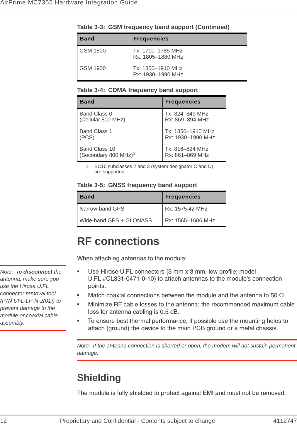 AirPrime MC7355 Hardware Integration Guide12 Proprietary and Confidential - Contents subject to change 4112747RF connectionsWhen attaching antennas to the module:Note: To disconnect the antenna, make sure you use the Hirose U.FL connector removal tool(P / N UFL-LP-N-2(01)) to prevent damage to the module or coaxial cable assembly.•Use Hirose U.FL connectors (3 mm x 3 mm, low profile; model U.FL #CL331-0471-0-10) to attach antennas to the module’s connection points.•Match coaxial connections between the module and the antenna to 50 .•Minimize RF cable losses to the antenna; the recommended maximum cable loss for antenna cabling is 0.5 dB.•To ensure best thermal performance, if possible use the mounting holes to attach (ground) the device to the main PCB ground or a metal chassis.Note: If the antenna connection is shorted or open, the modem will not sustain permanent damage.ShieldingThe module is fully shielded to protect against EMI and must not be removed.GSM 1800 Tx: 1710–1785 MHzRx: 1805–1880 MHzGSM 1900 Tx: 1850–1910 MHzRx: 1930–1990 MHzTable 3-4: CDMA frequency band support Band FrequenciesBand Class 0(Cellular 800 MHz) Tx: 824–849 MHzRx: 869–894 MHzBand Class 1(PCS) Tx: 1850–1910 MHzRx: 1930–1990 MHz Band Class 10 (Secondary 800 MHz)1Tx: 816–824 MHzRx: 861–869 MHz1. BC10 subclasses 2 and 3 (system designator C and D) are supportedTable 3-5: GNSS frequency band support Band FrequenciesNarrow-band GPS Rx: 1575.42 MHzWide-band GPS + GLONASS Rx: 1565–1606 MHz Table 3-3:  GSM frequency band support (Continued)Band Frequencies