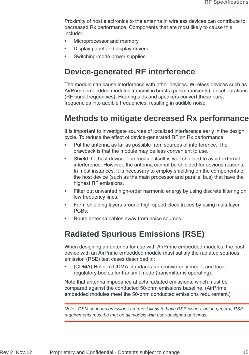 RF SpecificationsRev 2  Nov.12 Proprietary and Confidential - Contents subject to change 15Proximity of host electronics to the antenna in wireless devices can contribute to decreased Rx performance. Components that are most likely to cause this include:•Microprocessor and memory•Display panel and display drivers•Switching-mode power suppliesDevice-generated RF interferenceThe module can cause interference with other devices. Wireless devices such as AirPrime embedded modules transmit in bursts (pulse transients) for set durations (RF burst frequencies). Hearing aids and speakers convert these burst frequencies into audible frequencies, resulting in audible noise. Methods to mitigate decreased Rx performanceIt is important to investigate sources of localized interference early in the design cycle. To reduce the effect of device-generated RF on Rx performance:•Put the antenna as far as possible from sources of interference. The drawback is that the module may be less convenient to use.•Shield the host device. The module itself is well shielded to avoid external interference. However, the antenna cannot be shielded for obvious reasons. In most instances, it is necessary to employ shielding on the components of the host device (such as the main processor and parallel bus) that have the highest RF emissions. •Filter out unwanted high-order harmonic energy by using discrete filtering on low frequency lines.•Form shielding layers around high-speed clock traces by using multi-layer PCBs.•Route antenna cables away from noise sources.Radiated Spurious Emissions (RSE)When designing an antenna for use with AirPrime embedded modules, the host device with an AirPrime embedded module must satisfy the radiated spurious emission (RSE) test cases described in:•(CDMA) Refer to CDMA standards for receive-only mode, and local regulatory bodies for transmit mode (transmitter is operating).Note that antenna impedance affects radiated emissions, which must be compared against the conducted 50-ohm emissions baseline. (AirPrime embedded modules meet the 50-ohm conducted emissions requirement.)Note: GSM spurious emissions are most likely to have RSE issues, but in general, RSE requirements must be met on all models with user-designed antennas.