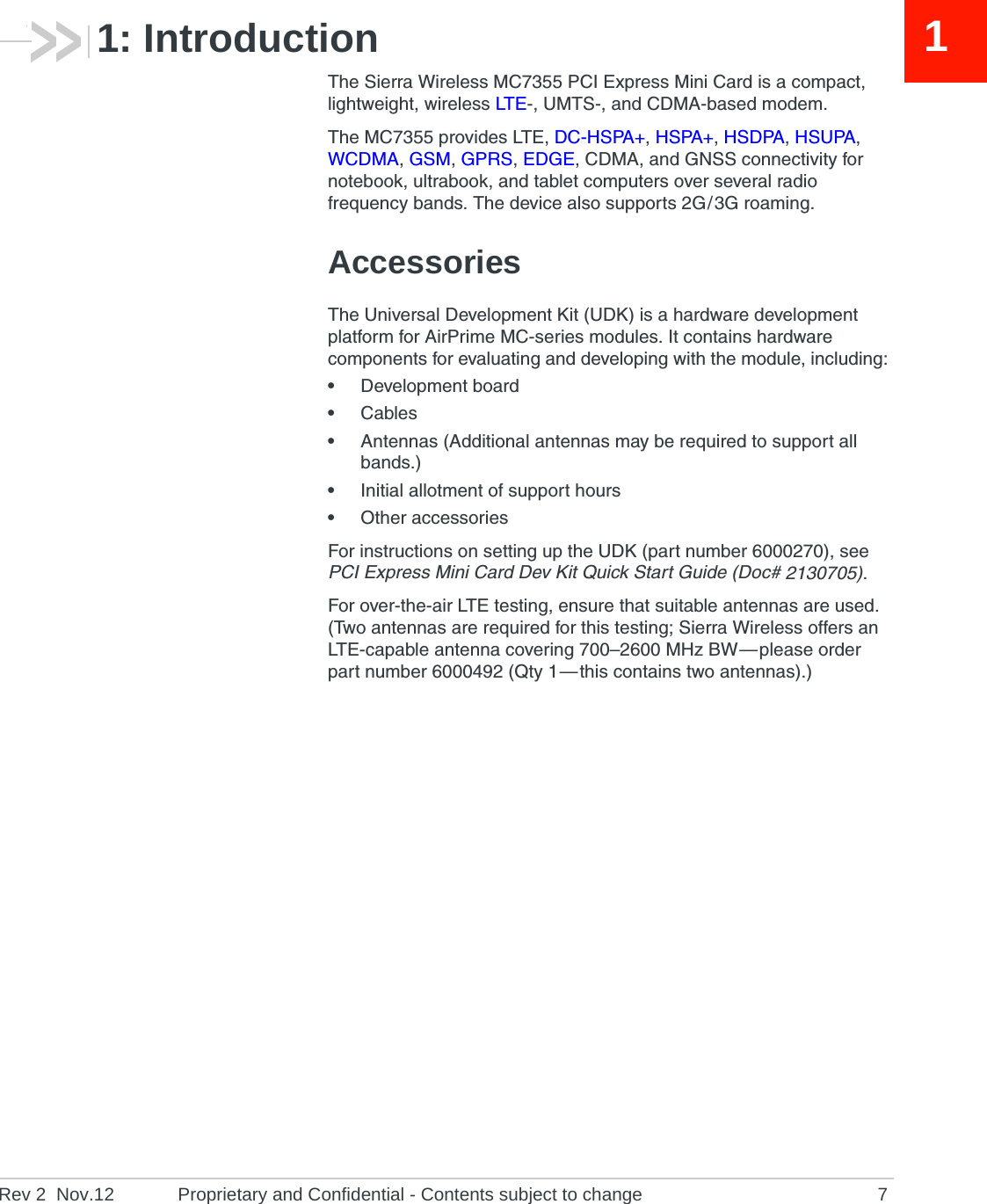 Rev 2  Nov.12 Proprietary and Confidential - Contents subject to change 711: IntroductionThe Sierra Wireless MC7355 PCI Express Mini Card is a compact, lightweight, wireless LTE-, UMTS-, and CDMA-based modem.The MC7355 provides LTE, DC-HSPA+, HSPA+, HSDPA, HSUPA, WCDMA, GSM, GPRS, EDGE, CDMA, and GNSS connectivity for notebook, ultrabook, and tablet computers over several radio frequency bands. The device also supports 2G / 3G roaming.AccessoriesThe Universal Development Kit (UDK) is a hardware development platform for AirPrime MC-series modules. It contains hardware components for evaluating and developing with the module, including:•Development board•Cables•Antennas (Additional antennas may be required to support all bands.)•Initial allotment of support hours•Other accessoriesFor instructions on setting up the UDK (part number 6000270), see PCI Express Mini Card Dev Kit Quick Start Guide (Doc# 2130705).For over-the-air LTE testing, ensure that suitable antennas are used. (Two antennas are required for this testing; Sierra Wireless offers an LTE-capable antenna covering 700–2600 MHz BW — please order part number 6000492 (Qty 1 — this contains two antennas).) 