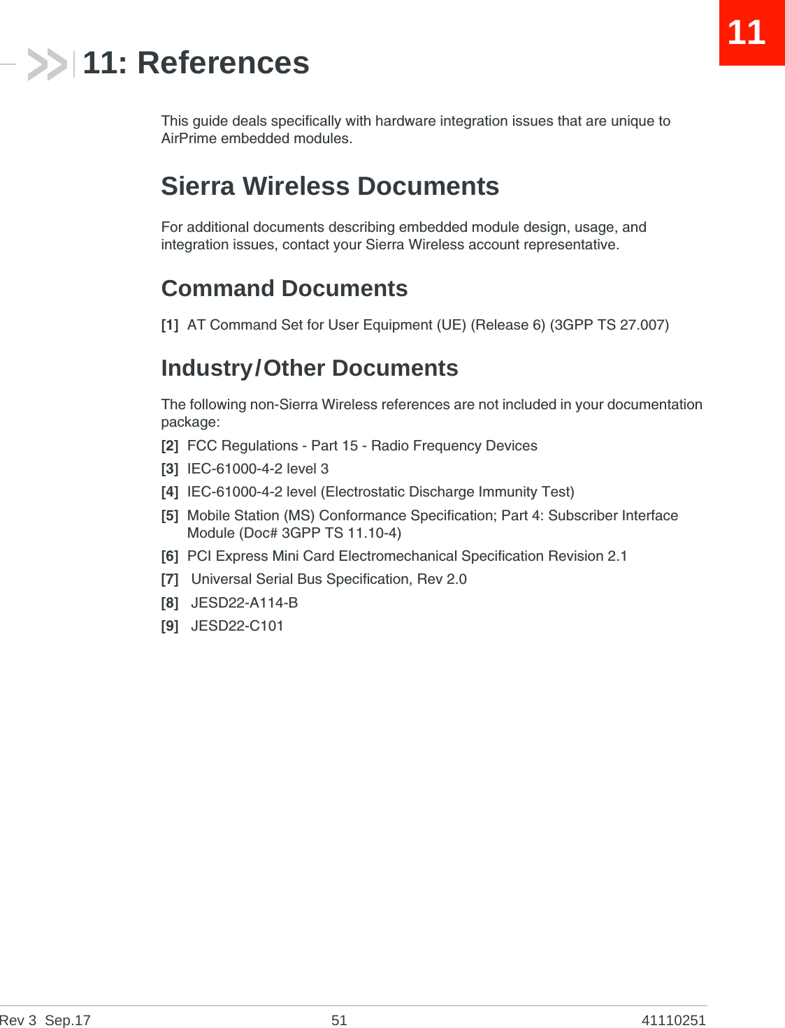 Rev 3  Sep.17 51 411102511111: ReferencesThis guide deals specifically with hardware integration issues that are unique to AirPrime embedded modules.Sierra Wireless DocumentsFor additional documents describing embedded module design, usage, and integration issues, contact your Sierra Wireless account representative.Command Documents[1] AT Command Set for User Equipment (UE) (Release 6) (3GPP TS 27.007)Industry/Other DocumentsThe following non-Sierra Wireless references are not included in your documentation package:[2] FCC Regulations - Part 15 - Radio Frequency Devices[3] IEC-61000-4-2 level 3[4] IEC-61000-4-2 level (Electrostatic Discharge Immunity Test)[5] Mobile Station (MS) Conformance Specification; Part 4: Subscriber Interface Module (Doc# 3GPP TS 11.10-4)[6] PCI Express Mini Card Electromechanical Specification Revision 2.1[7]  Universal Serial Bus Specification, Rev 2.0[8]  JESD22-A114-B[9]  JESD22-C101