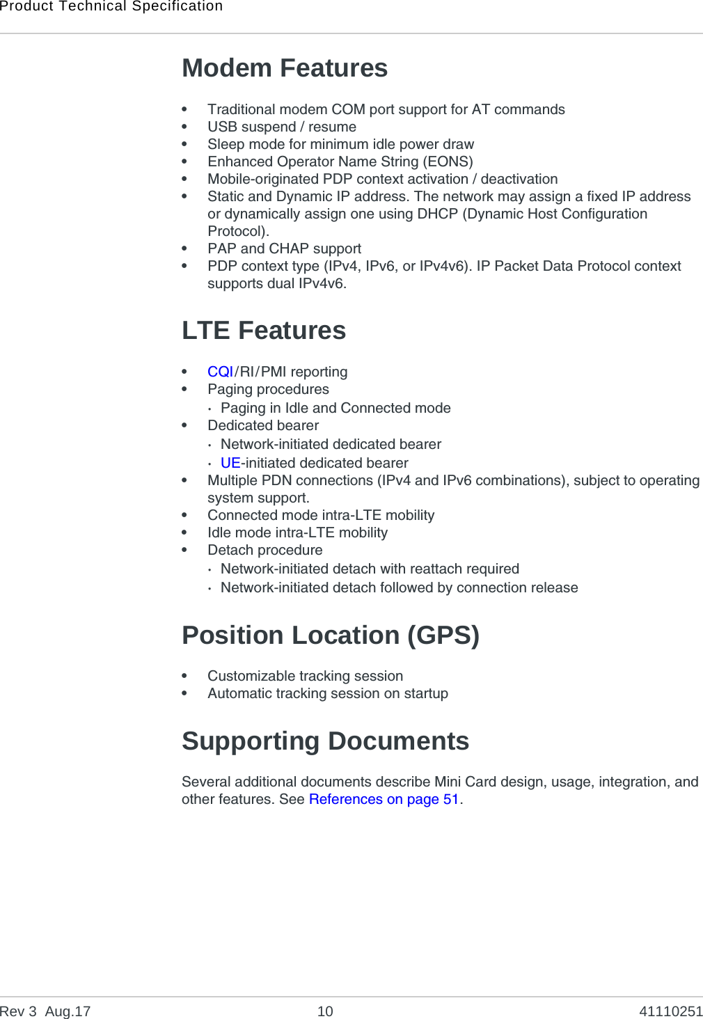 Product Technical SpecificationRev 3  Aug.17 10 41110251Modem Features•Traditional modem COM port support for AT commands•USB suspend / resume•Sleep mode for minimum idle power draw•Enhanced Operator Name String (EONS)•Mobile-originated PDP context activation / deactivation•Static and Dynamic IP address. The network may assign a fixed IP address or dynamically assign one using DHCP (Dynamic Host Configuration Protocol).•PAP and CHAP support•PDP context type (IPv4, IPv6, or IPv4v6). IP Packet Data Protocol context supports dual IPv4v6.LTE Features•CQI/RI/PMI reporting•Paging procedures·Paging in Idle and Connected mode•Dedicated bearer·Network-initiated dedicated bearer·UE-initiated dedicated bearer•Multiple PDN connections (IPv4 and IPv6 combinations), subject to operating system support.•Connected mode intra-LTE mobility•Idle mode intra-LTE mobility•Detach procedure·Network-initiated detach with reattach required·Network-initiated detach followed by connection releasePosition Location (GPS)•Customizable tracking session•Automatic tracking session on startupSupporting DocumentsSeveral additional documents describe Mini Card design, usage, integration, and other features. See References on page 51.