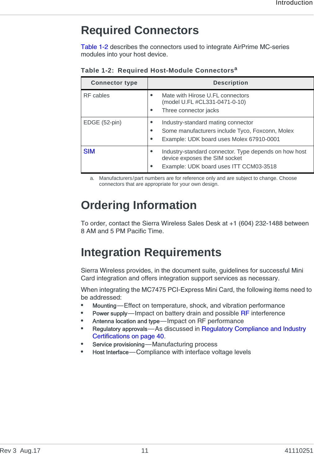 IntroductionRev 3  Aug.17 11 41110251Required ConnectorsTable 1-2 describes the connectors used to integrate AirPrime MC-series modules into your host device.Ordering InformationTo order, contact the Sierra Wireless Sales Desk at +1 (604) 232-1488 between 8 AM and 5 PM Pacific Time.Integration RequirementsSierra Wireless provides, in the document suite, guidelines for successful Mini Card integration and offers integration support services as necessary.When integrating the MC7475 PCI-Express Mini Card, the following items need to be addressed:•Mounting—Effect on temperature, shock, and vibration performance•Power supply—Impact on battery drain and possible RF interference•Antenna location and type—Impact on RF performance•Regulatory approvals—As discussed in Regulatory Compliance and Industry Certifications on page 40.•Service provisioning—Manufacturing process •Host Interface—Compliance with interface voltage levelsTable 1-2: Required Host-Module Connectorsaa. Manufacturers/part numbers are for reference only and are subject to change. Choose connectors that are appropriate for your own design.Connector type DescriptionRF cables •Mate with Hirose U.FL connectors (model U.FL #CL331-0471-0-10)•Three connector jacksEDGE (52-pin) •Industry-standard mating connector•Some manufacturers include Tyco, Foxconn, Molex•Example: UDK board uses Molex 67910-0001SIM •Industry-standard connector. Type depends on how host device exposes the SIM socket•Example: UDK board uses ITT CCM03-3518