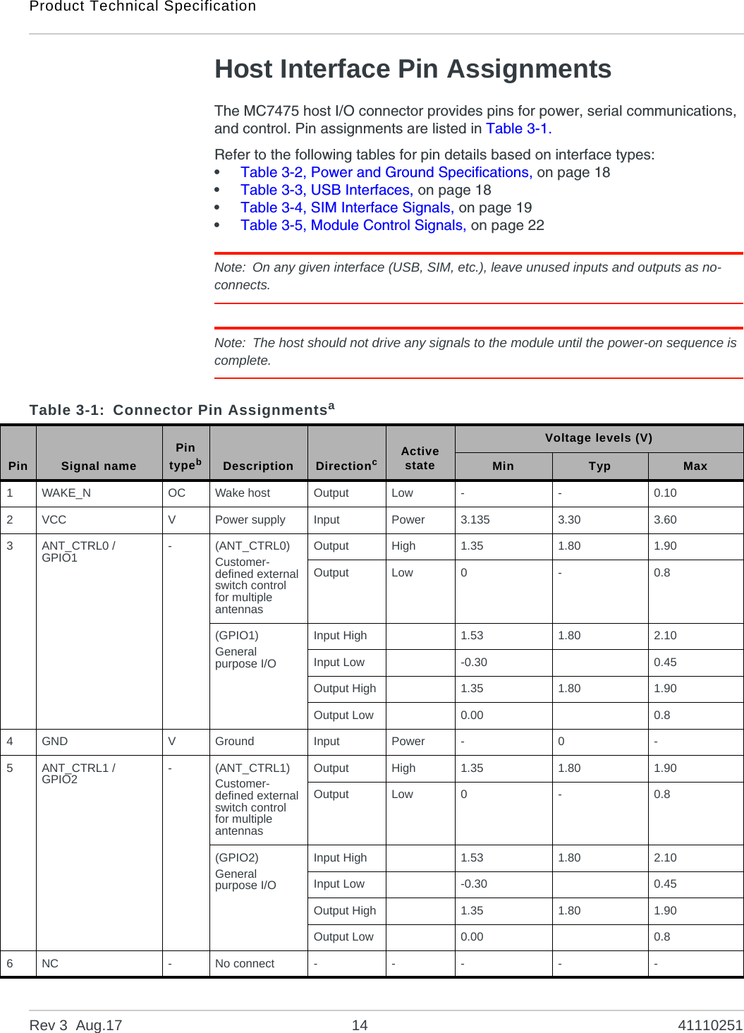 Product Technical SpecificationRev 3  Aug.17 14 41110251Host Interface Pin AssignmentsThe MC7475 host I/O connector provides pins for power, serial communications, and control. Pin assignments are listed in Table 3-1.Refer to the following tables for pin details based on interface types:•Table 3-2, Power and Ground Specifications, on page 18•Table 3-3, USB Interfaces, on page 18•Table 3-4, SIM Interface Signals, on page 19•Table 3-5, Module Control Signals, on page 22Note: On any given interface (USB, SIM, etc.), leave unused inputs and outputs as no-connects.Note: The host should not drive any signals to the module until the power-on sequence is complete.Table 3-1: Connector Pin AssignmentsaPin Signal namePin typebDescription DirectioncActive stateVoltage levels (V)Min Typ Max1WAKE_N OC Wake host Output Low - - 0.102VCC VPower supply Input Power 3.135 3.30 3.603ANT_CTRL0 /GPIO1 -(ANT_CTRL0)Customer-defined external switch control for multiple antennasOutput High 1.35 1.80 1.90Output Low 0 - 0.8(GPIO1)General purpose I/OInput High 1.53 1.80 2.10Input Low -0.30 0.45Output High 1.35 1.80 1.90Output Low 0.00 0.84GND VGround Input Power - 0 -5ANT_CTRL1 /GPIO2 -(ANT_CTRL1)Customer-defined external switch control for multiple antennasOutput High 1.35 1.80 1.90Output Low 0 - 0.8(GPIO2)General purpose I/OInput High 1.53 1.80 2.10Input Low -0.30 0.45Output High 1.35 1.80 1.90Output Low 0.00 0.86NC -No connect - - - - -