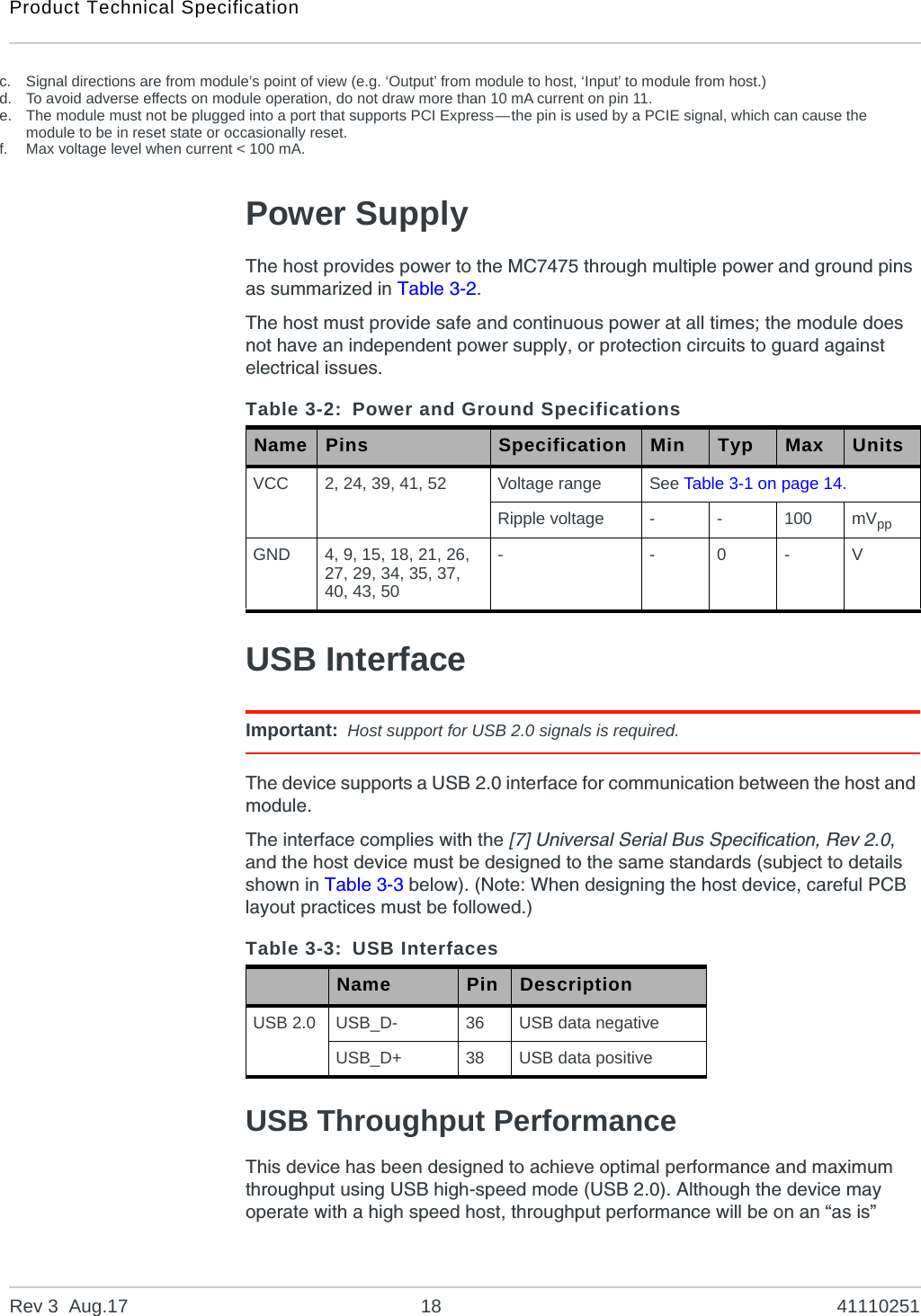 Product Technical SpecificationRev 3  Aug.17 18 41110251Power SupplyThe host provides power to the MC7475 through multiple power and ground pins as summarized in Table 3-2.The host must provide safe and continuous power at all times; the module does not have an independent power supply, or protection circuits to guard against electrical issues.USB InterfaceImportant: Host support for USB 2.0 signals is required.The device supports a USB 2.0 interface for communication between the host and module.The interface complies with the [7] Universal Serial Bus Specification, Rev 2.0, and the host device must be designed to the same standards (subject to details shown in Table 3-3 below). (Note: When designing the host device, careful PCB layout practices must be followed.)USB Throughput PerformanceThis device has been designed to achieve optimal performance and maximum throughput using USB high-speed mode (USB 2.0). Although the device may operate with a high speed host, throughput performance will be on an “as is” c. Signal directions are from module’s point of view (e.g. ‘Output’ from module to host, ‘Input’ to module from host.)d. To avoid adverse effects on module operation, do not draw more than 10 mA current on pin 11.e. The module must not be plugged into a port that supports PCI Express—the pin is used by a PCIE signal, which can cause the module to be in reset state or occasionally reset.f. Max voltage level when current &lt; 100 mA.Table 3-2: Power and Ground SpecificationsName Pins Specification Min Typ Max UnitsVCC 2, 24, 39, 41, 52 Voltage range See Table 3-1 on page 14.Ripple voltage --100 mVppGND 4, 9, 15, 18, 21, 26, 27, 29, 34, 35, 37, 40, 43, 50- - 0 - VTable 3-3: USB InterfacesName Pin DescriptionUSB 2.0 USB_D- 36 USB data negativeUSB_D+ 38 USB data positive