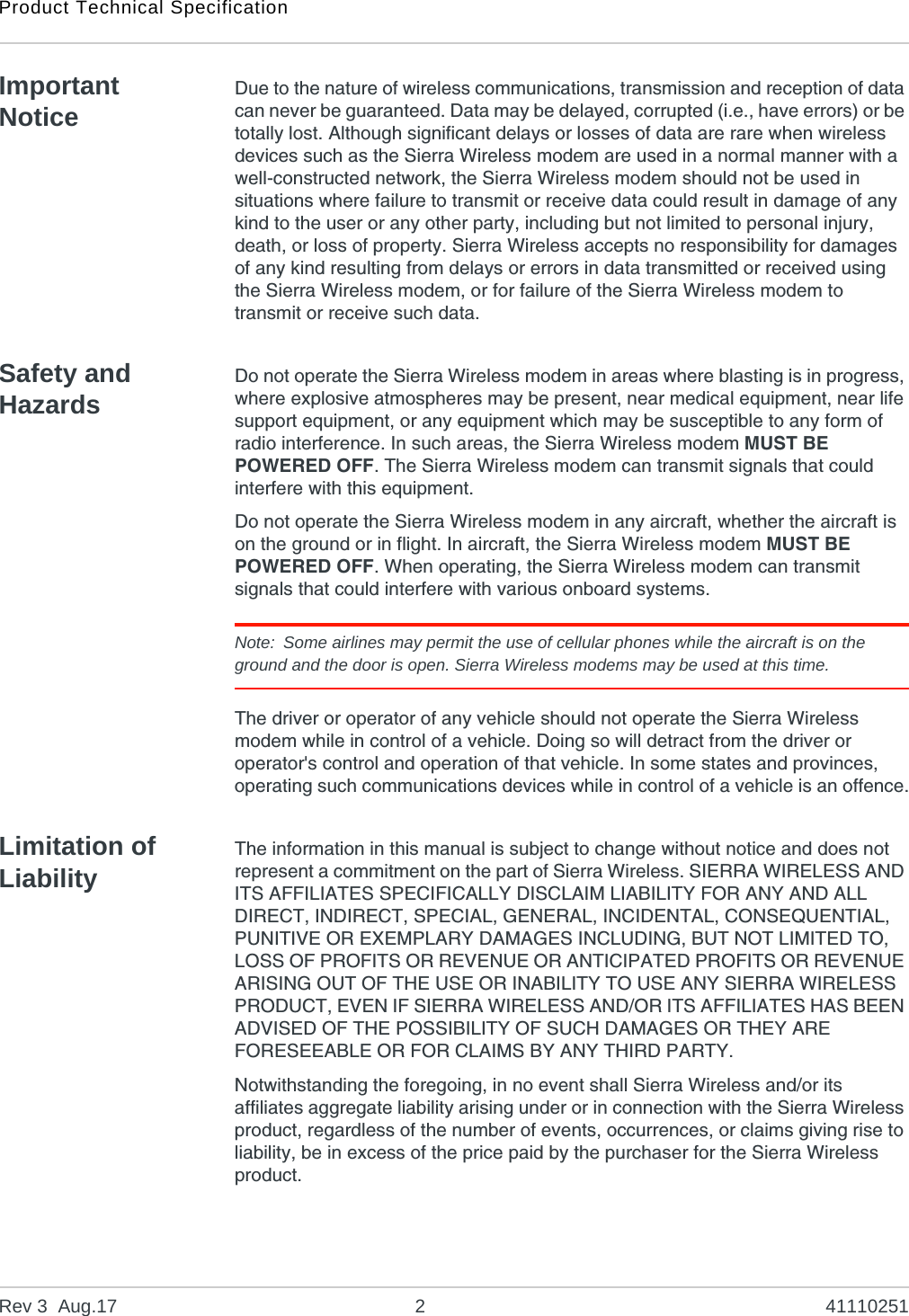 Product Technical SpecificationRev 3  Aug.17 2 41110251Important NoticeDue to the nature of wireless communications, transmission and reception of data can never be guaranteed. Data may be delayed, corrupted (i.e., have errors) or be totally lost. Although significant delays or losses of data are rare when wireless devices such as the Sierra Wireless modem are used in a normal manner with a well-constructed network, the Sierra Wireless modem should not be used in situations where failure to transmit or receive data could result in damage of any kind to the user or any other party, including but not limited to personal injury, death, or loss of property. Sierra Wireless accepts no responsibility for damages of any kind resulting from delays or errors in data transmitted or received using the Sierra Wireless modem, or for failure of the Sierra Wireless modem to transmit or receive such data.Safety and HazardsDo not operate the Sierra Wireless modem in areas where blasting is in progress, where explosive atmospheres may be present, near medical equipment, near life support equipment, or any equipment which may be susceptible to any form of radio interference. In such areas, the Sierra Wireless modem MUST BE POWERED OFF. The Sierra Wireless modem can transmit signals that could interfere with this equipment.Do not operate the Sierra Wireless modem in any aircraft, whether the aircraft is on the ground or in flight. In aircraft, the Sierra Wireless modem MUST BE POWERED OFF. When operating, the Sierra Wireless modem can transmit signals that could interfere with various onboard systems.Note: Some airlines may permit the use of cellular phones while the aircraft is on the ground and the door is open. Sierra Wireless modems may be used at this time.The driver or operator of any vehicle should not operate the Sierra Wireless modem while in control of a vehicle. Doing so will detract from the driver or operator&apos;s control and operation of that vehicle. In some states and provinces, operating such communications devices while in control of a vehicle is an offence.Limitation of LiabilityThe information in this manual is subject to change without notice and does not represent a commitment on the part of Sierra Wireless. SIERRA WIRELESS AND ITS AFFILIATES SPECIFICALLY DISCLAIM LIABILITY FOR ANY AND ALL DIRECT, INDIRECT, SPECIAL, GENERAL, INCIDENTAL, CONSEQUENTIAL, PUNITIVE OR EXEMPLARY DAMAGES INCLUDING, BUT NOT LIMITED TO, LOSS OF PROFITS OR REVENUE OR ANTICIPATED PROFITS OR REVENUE ARISING OUT OF THE USE OR INABILITY TO USE ANY SIERRA WIRELESS PRODUCT, EVEN IF SIERRA WIRELESS AND/OR ITS AFFILIATES HAS BEEN ADVISED OF THE POSSIBILITY OF SUCH DAMAGES OR THEY ARE FORESEEABLE OR FOR CLAIMS BY ANY THIRD PARTY.Notwithstanding the foregoing, in no event shall Sierra Wireless and/or its affiliates aggregate liability arising under or in connection with the Sierra Wireless product, regardless of the number of events, occurrences, or claims giving rise to liability, be in excess of the price paid by the purchaser for the Sierra Wireless product.