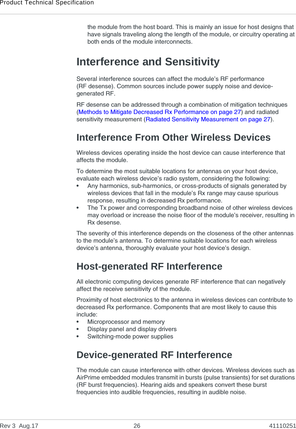 Product Technical SpecificationRev 3  Aug.17 26 41110251the module from the host board. This is mainly an issue for host designs that have signals traveling along the length of the module, or circuitry operating at both ends of the module interconnects.Interference and SensitivitySeveral interference sources can affect the module’s RF performance (RF desense). Common sources include power supply noise and device-generated RF.RF desense can be addressed through a combination of mitigation techniques (Methods to Mitigate Decreased Rx Performance on page 27) and radiated sensitivity measurement (Radiated Sensitivity Measurement on page 27).Interference From Other Wireless DevicesWireless devices operating inside the host device can cause interference that affects the module.To determine the most suitable locations for antennas on your host device, evaluate each wireless device’s radio system, considering the following:•Any harmonics, sub-harmonics, or cross-products of signals generated by wireless devices that fall in the module’s Rx range may cause spurious response, resulting in decreased Rx performance.•The Tx power and corresponding broadband noise of other wireless devices may overload or increase the noise floor of the module’s receiver, resulting in Rx desense.The severity of this interference depends on the closeness of the other antennas to the module’s antenna. To determine suitable locations for each wireless device’s antenna, thoroughly evaluate your host device’s design.Host-generated RF InterferenceAll electronic computing devices generate RF interference that can negatively affect the receive sensitivity of the module.Proximity of host electronics to the antenna in wireless devices can contribute to decreased Rx performance. Components that are most likely to cause this include:•Microprocessor and memory•Display panel and display drivers•Switching-mode power suppliesDevice-generated RF InterferenceThe module can cause interference with other devices. Wireless devices such as AirPrime embedded modules transmit in bursts (pulse transients) for set durations (RF burst frequencies). Hearing aids and speakers convert these burst frequencies into audible frequencies, resulting in audible noise. 