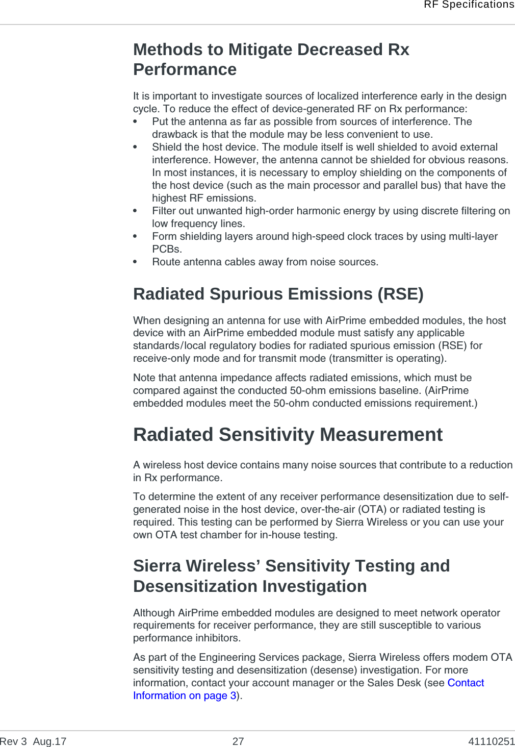 RF SpecificationsRev 3  Aug.17 27 41110251Methods to Mitigate Decreased Rx PerformanceIt is important to investigate sources of localized interference early in the design cycle. To reduce the effect of device-generated RF on Rx performance:•Put the antenna as far as possible from sources of interference. The drawback is that the module may be less convenient to use.•Shield the host device. The module itself is well shielded to avoid external interference. However, the antenna cannot be shielded for obvious reasons. In most instances, it is necessary to employ shielding on the components of the host device (such as the main processor and parallel bus) that have the highest RF emissions. •Filter out unwanted high-order harmonic energy by using discrete filtering on low frequency lines.•Form shielding layers around high-speed clock traces by using multi-layer PCBs.•Route antenna cables away from noise sources.Radiated Spurious Emissions (RSE)When designing an antenna for use with AirPrime embedded modules, the host device with an AirPrime embedded module must satisfy any applicable standards/local regulatory bodies for radiated spurious emission (RSE) for receive-only mode and for transmit mode (transmitter is operating).Note that antenna impedance affects radiated emissions, which must be compared against the conducted 50-ohm emissions baseline. (AirPrime embedded modules meet the 50-ohm conducted emissions requirement.)Radiated Sensitivity MeasurementA wireless host device contains many noise sources that contribute to a reduction in Rx performance.To determine the extent of any receiver performance desensitization due to self-generated noise in the host device, over-the-air (OTA) or radiated testing is required. This testing can be performed by Sierra Wireless or you can use your own OTA test chamber for in-house testing.Sierra Wireless’ Sensitivity Testing and Desensitization InvestigationAlthough AirPrime embedded modules are designed to meet network operator requirements for receiver performance, they are still susceptible to various performance inhibitors.As part of the Engineering Services package, Sierra Wireless offers modem OTA sensitivity testing and desensitization (desense) investigation. For more information, contact your account manager or the Sales Desk (see Contact Information on page 3).