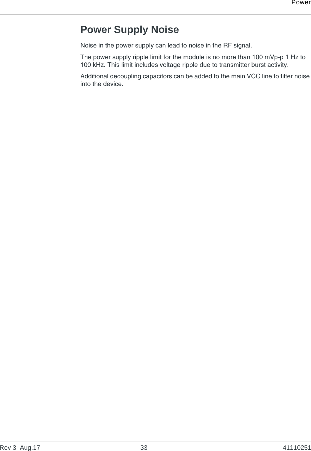 PowerRev 3  Aug.17 33 41110251Power Supply NoiseNoise in the power supply can lead to noise in the RF signal. The power supply ripple limit for the module is no more than 100 mVp-p 1 Hz to 100 kHz. This limit includes voltage ripple due to transmitter burst activity.Additional decoupling capacitors can be added to the main VCC line to filter noise into the device.