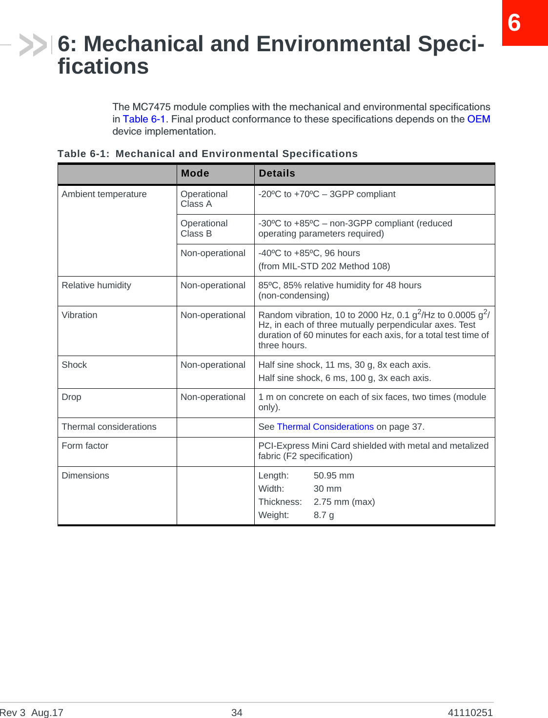 Rev 3  Aug.17 34 4111025166: Mechanical and Environmental Speci-ficationsThe MC7475 module complies with the mechanical and environmental specifications in Table 6-1. Final product conformance to these specifications depends on the OEM device implementation.Table 6-1: Mechanical and Environmental SpecificationsMode DetailsAmbient temperature Operational Class A -20ºC to +70ºC – 3GPP compliantOperational Class B -30ºC to +85ºC – non-3GPP compliant (reduced operating parameters required)Non-operational -40ºC to +85ºC, 96 hours(from MIL-STD 202 Method 108)Relative humidity Non-operational 85ºC, 85% relative humidity for 48 hours (non-condensing)Vibration Non-operational Random vibration, 10 to 2000 Hz, 0.1 g2/Hz to 0.0005 g2/Hz, in each of three mutually perpendicular axes. Test duration of 60 minutes for each axis, for a total test time of three hours.Shock Non-operational Half sine shock, 11 ms, 30 g, 8x each axis.Half sine shock, 6 ms, 100 g, 3x each axis.Drop Non-operational 1 m on concrete on each of six faces, two times (module only).Thermal considerations See Thermal Considerations on page 37.Form factor PCI-Express Mini Card shielded with metal and metalized fabric (F2 specification)Dimensions Length: 50.95 mmWidth: 30 mmThickness: 2.75 mm (max)Weight: 8.7 g