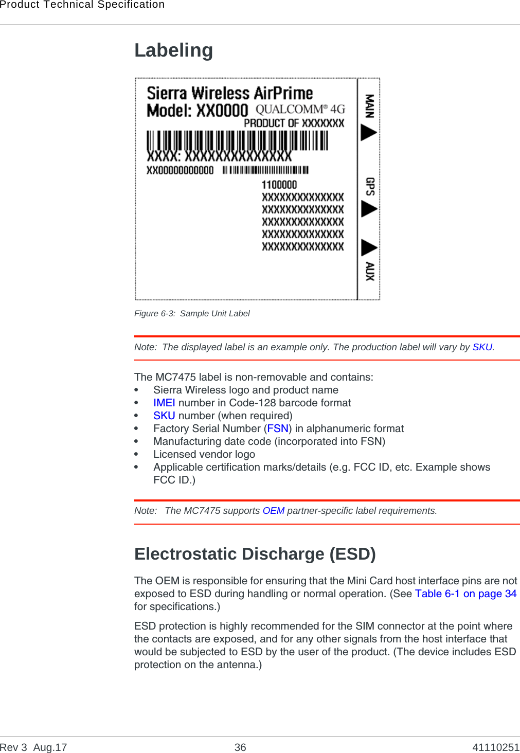 Product Technical SpecificationRev 3  Aug.17 36 41110251LabelingFigure 6-3: Sample Unit LabelNote: The displayed label is an example only. The production label will vary by SKU.The MC7475 label is non-removable and contains:•Sierra Wireless logo and product name•IMEI number in Code-128 barcode format•SKU number (when required)•Factory Serial Number (FSN) in alphanumeric format•Manufacturing date code (incorporated into FSN)•Licensed vendor logo•Applicable certification marks/details (e.g. FCC ID, etc. Example shows FCC ID.)Note:  The MC7475 supports OEM partner-specific label requirements.Electrostatic Discharge (ESD)The OEM is responsible for ensuring that the Mini Card host interface pins are not exposed to ESD during handling or normal operation. (See Table 6-1 on page 34 for specifications.)ESD protection is highly recommended for the SIM connector at the point where the contacts are exposed, and for any other signals from the host interface that would be subjected to ESD by the user of the product. (The device includes ESD protection on the antenna.)FCC ID: N7NxxxxxxPRODUCT OF CHINAFPPDDDYNNNNHH    |||||||||||||||||||||||||||||||||||BBIMEI #  352678011234569MC7430