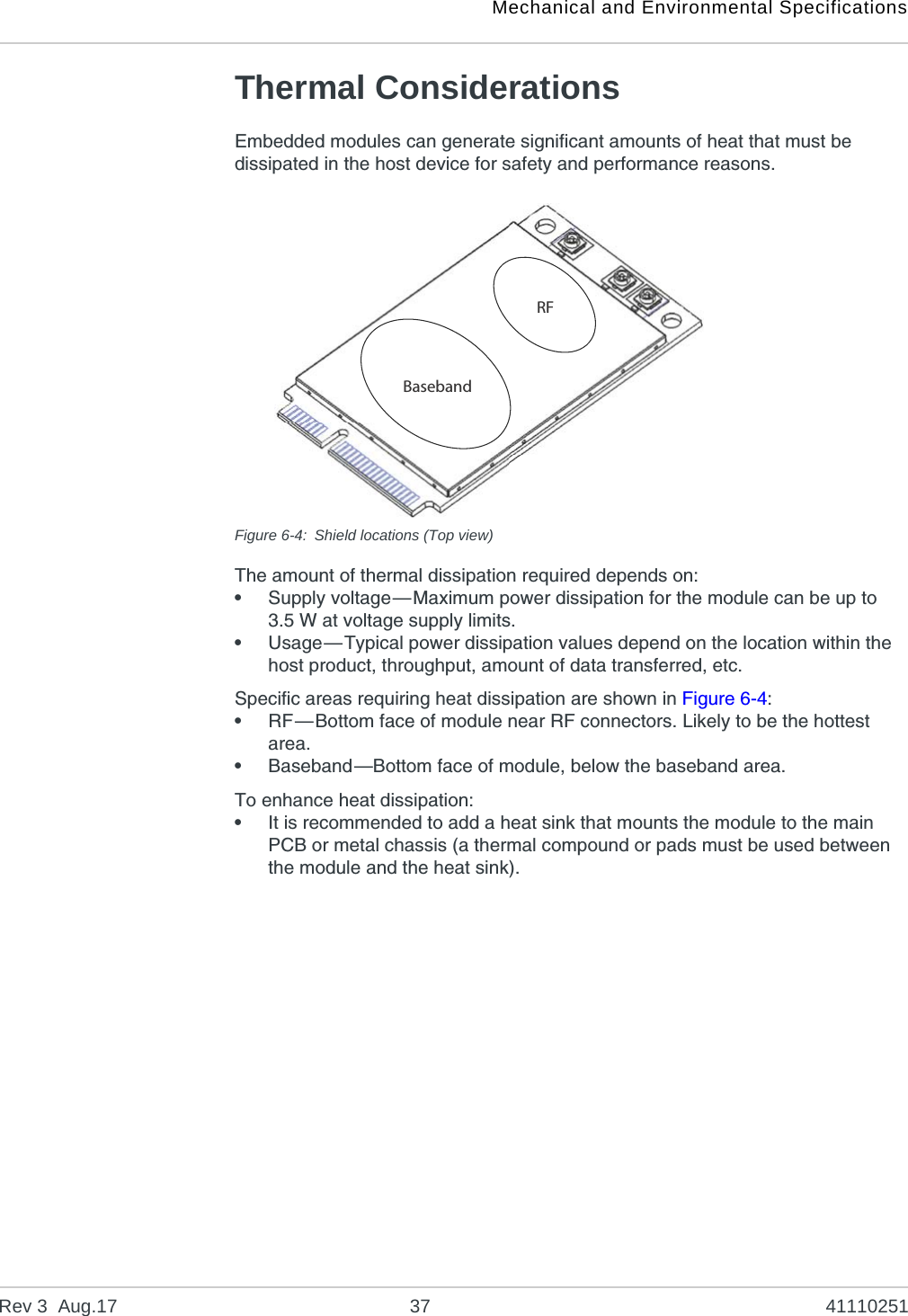 Mechanical and Environmental SpecificationsRev 3  Aug.17 37 41110251Thermal ConsiderationsEmbedded modules can generate significant amounts of heat that must be dissipated in the host device for safety and performance reasons.Figure 6-4: Shield locations (Top view)The amount of thermal dissipation required depends on:•Supply voltage—Maximum power dissipation for the module can be up to 3.5 W at voltage supply limits.•Usage—Typical power dissipation values depend on the location within the host product, throughput, amount of data transferred, etc.Specific areas requiring heat dissipation are shown in Figure 6-4:•RF—Bottom face of module near RF connectors. Likely to be the hottest area.•Baseband—Bottom face of module, below the baseband area.To enhance heat dissipation:•It is recommended to add a heat sink that mounts the module to the main PCB or metal chassis (a thermal compound or pads must be used between the module and the heat sink).RFBaseband