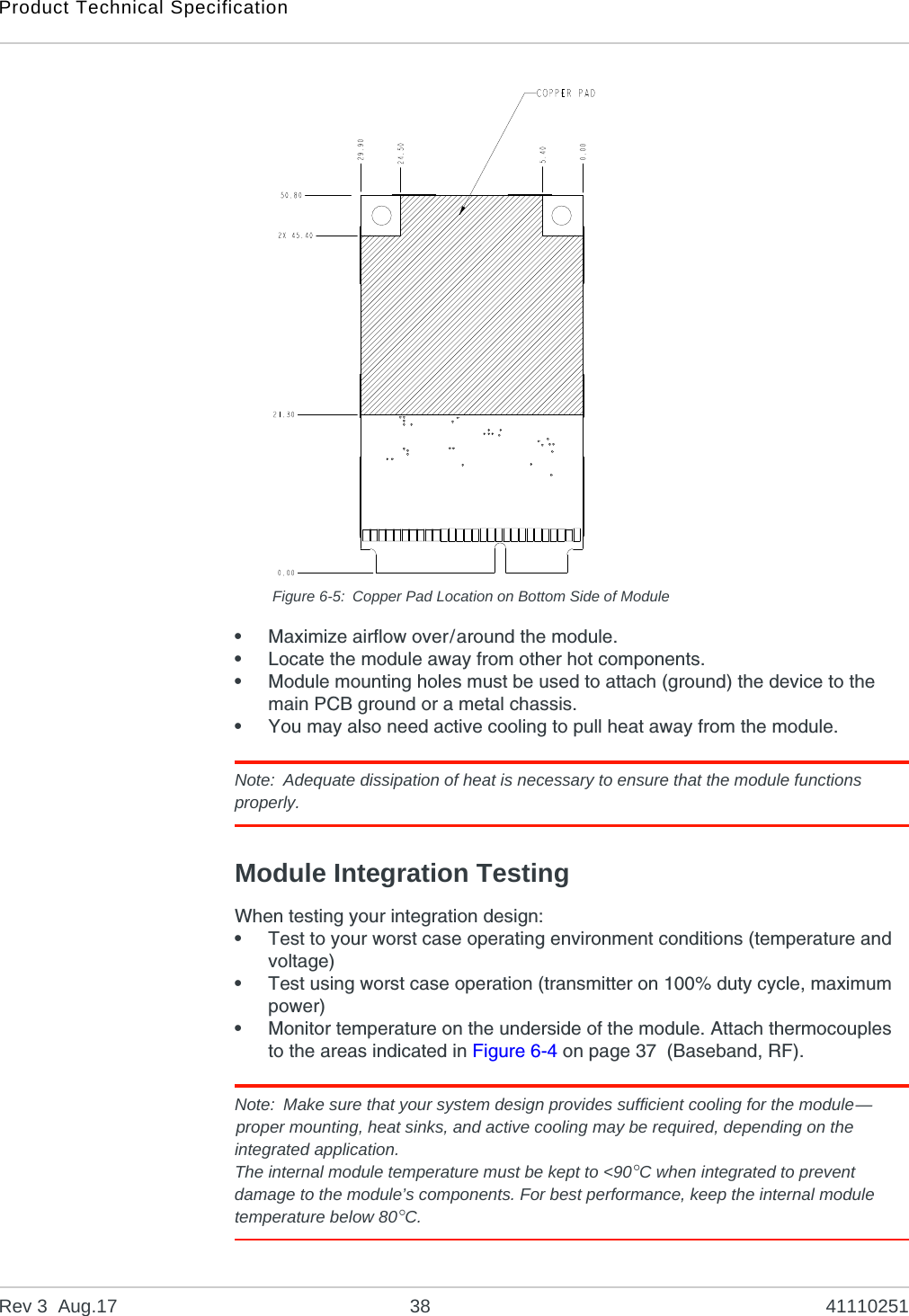 Product Technical SpecificationRev 3  Aug.17 38 41110251Figure 6-5: Copper Pad Location on Bottom Side of Module•Maximize airflow over/around the module.•Locate the module away from other hot components.•Module mounting holes must be used to attach (ground) the device to the main PCB ground or a metal chassis.•You may also need active cooling to pull heat away from the module.Note: Adequate dissipation of heat is necessary to ensure that the module functions properly.Module Integration TestingWhen testing your integration design:•Test to your worst case operating environment conditions (temperature and voltage)•Test using worst case operation (transmitter on 100% duty cycle, maximum power)•Monitor temperature on the underside of the module. Attach thermocouples to the areas indicated in Figure 6-4 on page 37  (Baseband, RF).Note: Make sure that your system design provides sufficient cooling for the module—proper mounting, heat sinks, and active cooling may be required, depending on the integrated application.The internal module temperature must be kept to &lt;90°C when integrated to prevent damage to the module’s components. For best performance, keep the internal module temperature below 80°C.  