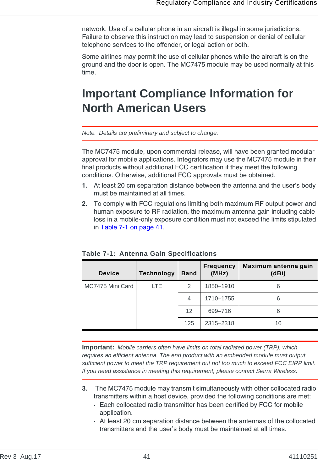 Regulatory Compliance and Industry CertificationsRev 3  Aug.17 41 41110251network. Use of a cellular phone in an aircraft is illegal in some jurisdictions. Failure to observe this instruction may lead to suspension or denial of cellular telephone services to the offender, or legal action or both.Some airlines may permit the use of cellular phones while the aircraft is on the ground and the door is open. The MC7475 module may be used normally at this time.Important Compliance Information for North American UsersNote: Details are preliminary and subject to change.The MC7475 module, upon commercial release, will have been granted modular approval for mobile applications. Integrators may use the MC7475 module in their final products without additional FCC certification if they meet the following conditions. Otherwise, additional FCC approvals must be obtained.1. At least 20 cm separation distance between the antenna and the user’s body must be maintained at all times.2. To comply with FCC regulations limiting both maximum RF output power and human exposure to RF radiation, the maximum antenna gain including cable loss in a mobile-only exposure condition must not exceed the limits stipulated in Table 7-1 on page 41.Important: Mobile carriers often have limits on total radiated power (TRP), which requires an efficient antenna. The end product with an embedded module must output sufficient power to meet the TRP requirement but not too much to exceed FCC EIRP limit. If you need assistance in meeting this requirement, please contact Sierra Wireless.3.  The MC7475 module may transmit simultaneously with other collocated radio transmitters within a host device, provided the following conditions are met:·Each collocated radio transmitter has been certified by FCC for mobile application.·At least 20 cm separation distance between the antennas of the collocated transmitters and the user’s body must be maintained at all times.Table 7-1: Antenna Gain SpecificationsDevice Technology Band Frequency(MHz) Maximum antenna gain (dBi)MC7475 Mini Card LTE 21850–1910 641710–1755 612 699–716 6125 2315–2318 10