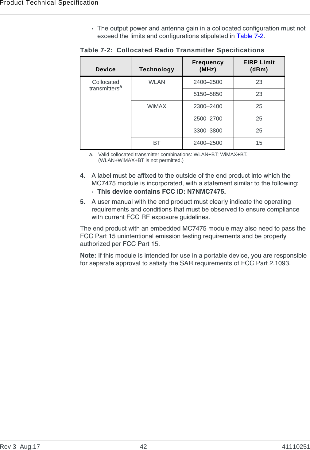 Product Technical SpecificationRev 3  Aug.17 42 41110251·The output power and antenna gain in a collocated configuration must not exceed the limits and configurations stipulated in Table 7-2. 4. A label must be affixed to the outside of the end product into which the MC7475 module is incorporated, with a statement similar to the following:· This device contains FCC ID: N7NMC7475.5. A user manual with the end product must clearly indicate the operating requirements and conditions that must be observed to ensure compliance with current FCC RF exposure guidelines.The end product with an embedded MC7475 module may also need to pass the FCC Part 15 unintentional emission testing requirements and be properly authorized per FCC Part 15.Note: If this module is intended for use in a portable device, you are responsible for separate approval to satisfy the SAR requirements of FCC Part 2.1093.Table 7-2: Collocated Radio Transmitter SpecificationsDevice Technology Frequency(MHz) EIRP Limit(dBm)Collocated transmittersaa. Valid collocated transmitter combinations: WLAN+BT; WiMAX+BT.(WLAN+WiMAX+BT is not permitted.)WLAN 2400–2500 235150–5850 23WiMAX 2300–2400 252500–2700 253300–3800 25BT 2400–2500 15