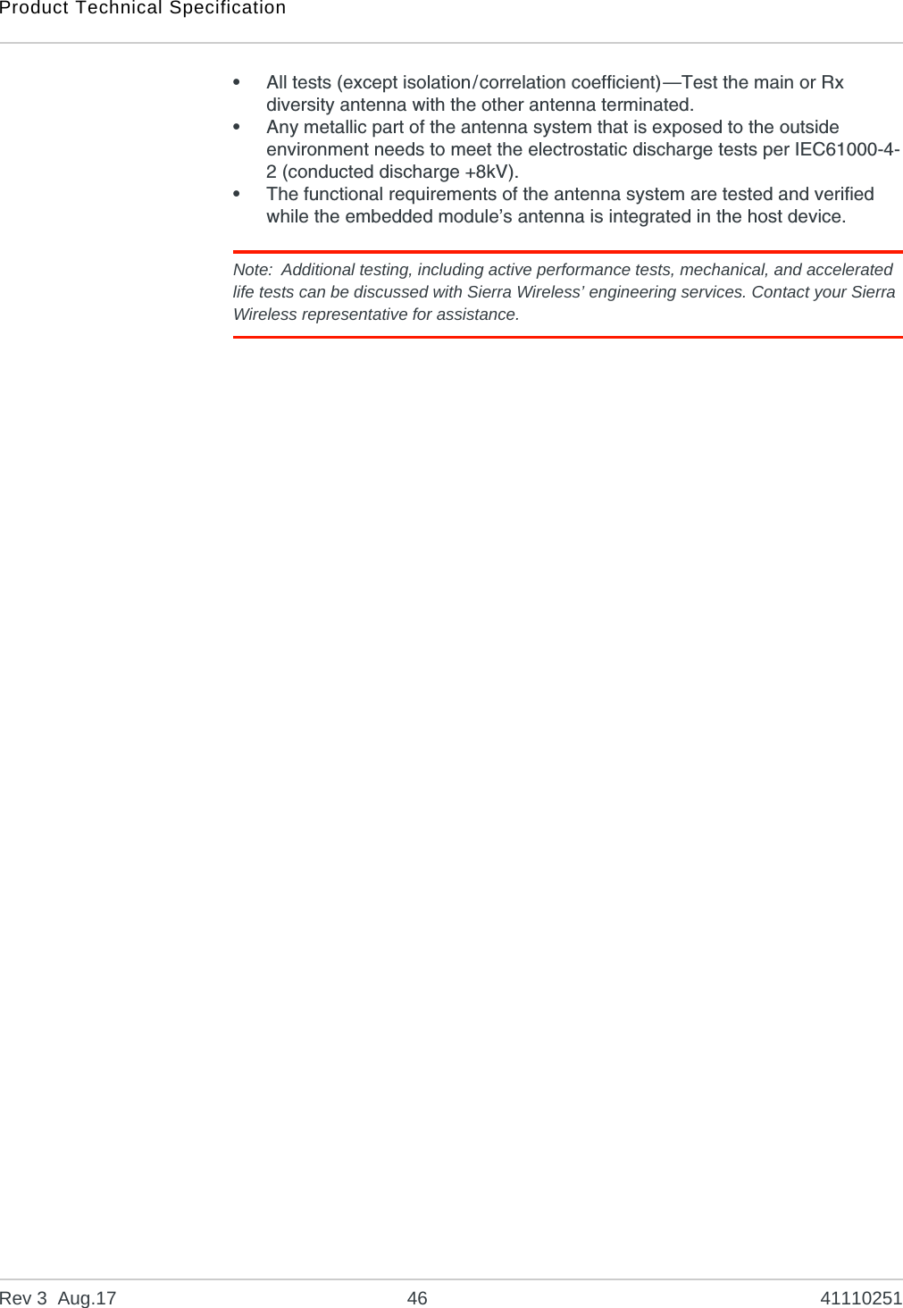 Product Technical SpecificationRev 3  Aug.17 46 41110251•All tests (except isolation/correlation coefficient)—Test the main or Rx diversity antenna with the other antenna terminated.•Any metallic part of the antenna system that is exposed to the outside environment needs to meet the electrostatic discharge tests per IEC61000-4-2 (conducted discharge +8kV).•The functional requirements of the antenna system are tested and verified while the embedded module’s antenna is integrated in the host device. Note: Additional testing, including active performance tests, mechanical, and accelerated life tests can be discussed with Sierra Wireless’ engineering services. Contact your Sierra Wireless representative for assistance.