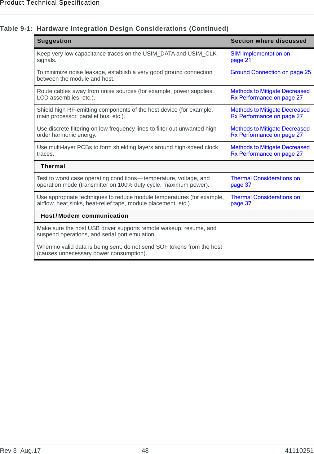 Product Technical SpecificationRev 3  Aug.17 48 41110251Keep very low capacitance traces on the USIM_DATA and USIM_CLK signals. SIM Implementation on page 21To minimize noise leakage, establish a very good ground connection between the module and host. Ground Connection on page 25Route cables away from noise sources (for example, power supplies, LCD assemblies, etc.). Methods to Mitigate Decreased Rx Performance on page 27Shield high RF-emitting components of the host device (for example, main processor, parallel bus, etc.). Methods to Mitigate Decreased Rx Performance on page 27Use discrete filtering on low frequency lines to filter out unwanted high-order harmonic energy. Methods to Mitigate Decreased Rx Performance on page 27Use multi-layer PCBs to form shielding layers around high-speed clock traces. Methods to Mitigate Decreased Rx Performance on page 27ThermalTest to worst case operating conditions—temperature, voltage, and operation mode (transmitter on 100% duty cycle, maximum power).Thermal Considerations on page 37Use appropriate techniques to reduce module temperatures (for example, airflow, heat sinks, heat-relief tape, module placement, etc.). Thermal Considerations on page 37Host/Modem communicationMake sure the host USB driver supports remote wakeup, resume, and suspend operations, and serial port emulation.When no valid data is being sent, do not send SOF tokens from the host (causes unnecessary power consumption).Table 9-1: Hardware Integration Design Considerations (Continued)Suggestion Section where discussed