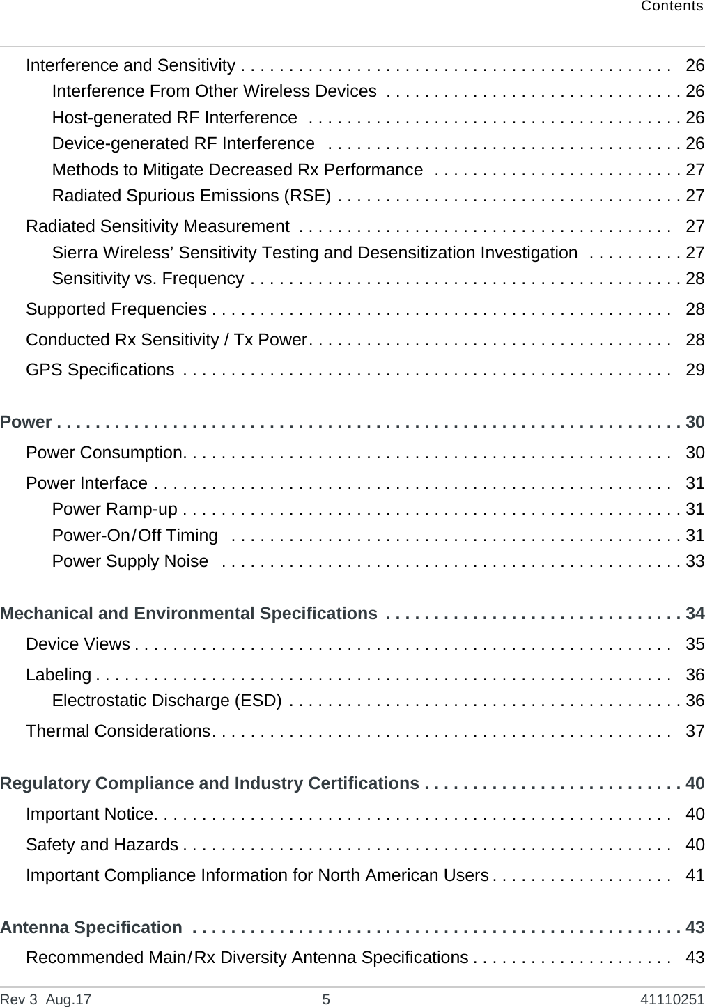 ContentsRev 3  Aug.17 5 41110251Interference and Sensitivity . . . . . . . . . . . . . . . . . . . . . . . . . . . . . . . . . . . . . . . . . . . . .   26Interference From Other Wireless Devices  . . . . . . . . . . . . . . . . . . . . . . . . . . . . . . . 26Host-generated RF Interference  . . . . . . . . . . . . . . . . . . . . . . . . . . . . . . . . . . . . . . . 26Device-generated RF Interference   . . . . . . . . . . . . . . . . . . . . . . . . . . . . . . . . . . . . . 26Methods to Mitigate Decreased Rx Performance  . . . . . . . . . . . . . . . . . . . . . . . . . . 27Radiated Spurious Emissions (RSE) . . . . . . . . . . . . . . . . . . . . . . . . . . . . . . . . . . . . 27Radiated Sensitivity Measurement  . . . . . . . . . . . . . . . . . . . . . . . . . . . . . . . . . . . . . . .   27Sierra Wireless’ Sensitivity Testing and Desensitization Investigation  . . . . . . . . . . 27Sensitivity vs. Frequency . . . . . . . . . . . . . . . . . . . . . . . . . . . . . . . . . . . . . . . . . . . . . 28Supported Frequencies . . . . . . . . . . . . . . . . . . . . . . . . . . . . . . . . . . . . . . . . . . . . . . . .   28Conducted Rx Sensitivity / Tx Power. . . . . . . . . . . . . . . . . . . . . . . . . . . . . . . . . . . . . .   28GPS Specifications  . . . . . . . . . . . . . . . . . . . . . . . . . . . . . . . . . . . . . . . . . . . . . . . . . . .   29Power . . . . . . . . . . . . . . . . . . . . . . . . . . . . . . . . . . . . . . . . . . . . . . . . . . . . . . . . . . . . . . . . . 30Power Consumption. . . . . . . . . . . . . . . . . . . . . . . . . . . . . . . . . . . . . . . . . . . . . . . . . . .   30Power Interface . . . . . . . . . . . . . . . . . . . . . . . . . . . . . . . . . . . . . . . . . . . . . . . . . . . . . .   31Power Ramp-up . . . . . . . . . . . . . . . . . . . . . . . . . . . . . . . . . . . . . . . . . . . . . . . . . . . . 31Power-On/Off Timing   . . . . . . . . . . . . . . . . . . . . . . . . . . . . . . . . . . . . . . . . . . . . . . . 31Power Supply Noise   . . . . . . . . . . . . . . . . . . . . . . . . . . . . . . . . . . . . . . . . . . . . . . . . 33Mechanical and Environmental Specifications  . . . . . . . . . . . . . . . . . . . . . . . . . . . . . . . 34Device Views . . . . . . . . . . . . . . . . . . . . . . . . . . . . . . . . . . . . . . . . . . . . . . . . . . . . . . . .   35Labeling . . . . . . . . . . . . . . . . . . . . . . . . . . . . . . . . . . . . . . . . . . . . . . . . . . . . . . . . . . . .  36Electrostatic Discharge (ESD) . . . . . . . . . . . . . . . . . . . . . . . . . . . . . . . . . . . . . . . . . 36Thermal Considerations. . . . . . . . . . . . . . . . . . . . . . . . . . . . . . . . . . . . . . . . . . . . . . . .   37Regulatory Compliance and Industry Certifications . . . . . . . . . . . . . . . . . . . . . . . . . . . 40Important Notice. . . . . . . . . . . . . . . . . . . . . . . . . . . . . . . . . . . . . . . . . . . . . . . . . . . . . .   40Safety and Hazards . . . . . . . . . . . . . . . . . . . . . . . . . . . . . . . . . . . . . . . . . . . . . . . . . . .   40Important Compliance Information for North American Users . . . . . . . . . . . . . . . . . . .   41Antenna Specification  . . . . . . . . . . . . . . . . . . . . . . . . . . . . . . . . . . . . . . . . . . . . . . . . . . . 43Recommended Main/Rx Diversity Antenna Specifications . . . . . . . . . . . . . . . . . . . . .   43