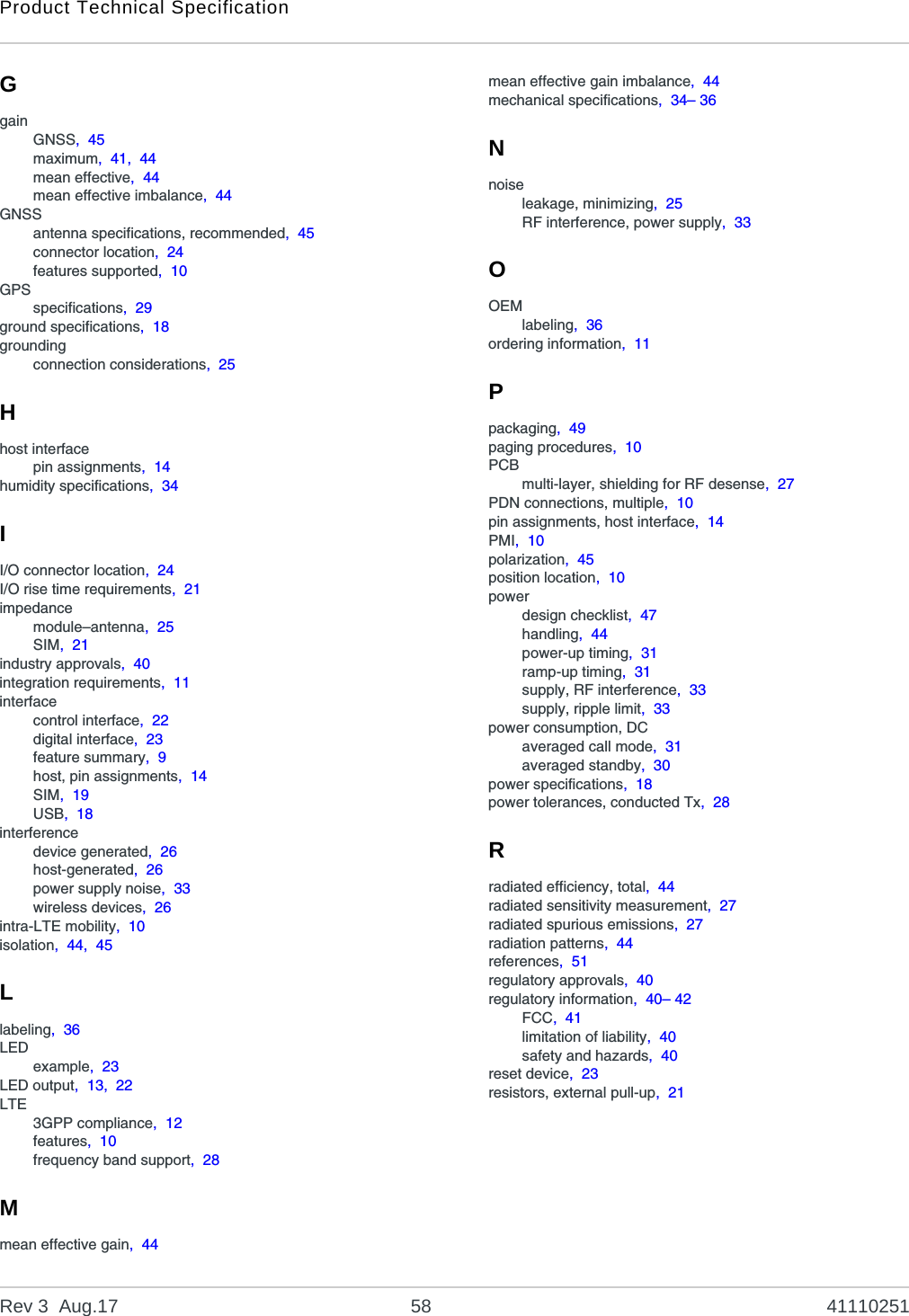 Product Technical SpecificationRev 3  Aug.17 58 41110251GgainGNSS,  45maximum,  41,  44mean effective,  44mean effective imbalance,  44GNSSantenna specifications, recommended,  45connector location,  24features supported,  10GPSspecifications,  29ground specifications,  18groundingconnection considerations,  25Hhost interfacepin assignments,  14humidity specifications,  34II/O connector location,  24I/O rise time requirements,  21impedancemodule–antenna,  25SIM,  21industry approvals,  40integration requirements,  11interfacecontrol interface,  22digital interface,  23feature summary,  9host, pin assignments,  14SIM,  19USB,  18interferencedevice generated,  26host-generated,  26power supply noise,  33wireless devices,  26intra-LTE mobility,  10isolation,  44,  45Llabeling,  36LEDexample,  23LED output,  13,  22LTE3GPP compliance,  12features,  10frequency band support,  28Mmean effective gain,  44mean effective gain imbalance,  44mechanical specifications,  34– 36Nnoiseleakage, minimizing,  25RF interference, power supply,  33OOEMlabeling,  36ordering information,  11Ppackaging,  49paging procedures,  10PCBmulti-layer, shielding for RF desense,  27PDN connections, multiple,  10pin assignments, host interface,  14PMI,  10polarization,  45position location,  10powerdesign checklist,  47handling,  44power-up timing,  31ramp-up timing,  31supply, RF interference,  33supply, ripple limit,  33power consumption, DCaveraged call mode,  31averaged standby,  30power specifications,  18power tolerances, conducted Tx,  28Rradiated efficiency, total,  44radiated sensitivity measurement,  27radiated spurious emissions,  27radiation patterns,  44references,  51regulatory approvals,  40regulatory information,  40– 42FCC,  41limitation of liability,  40safety and hazards,  40reset device,  23resistors, external pull-up,  21