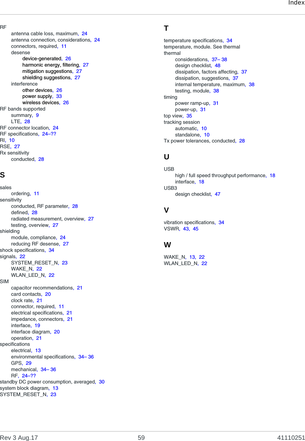 IndexRev 3 Aug.17 59 41110251RFantenna cable loss, maximum,  24antenna connection, considerations,  24connectors, required,  11desensedevice-generated,  26harmonic energy, filtering,  27mitigation suggestions,  27shielding suggestions,  27interferenceother devices,  26power supply,  33wireless devices,  26RF bands supportedsummary,  9LTE,  28RF connector location,  24RF specifications,  24–??RI,  10RSE,  27Rx sensitivityconducted,  28Ssalesordering,  11sensitivityconducted, RF parameter,  28defined,  28radiated measurement, overview,  27testing, overview,  27shieldingmodule, compliance,  24reducing RF desense,  27shock specifications,  34signals,  22SYSTEM_RESET_N,  23WAKE_N,  22WLAN_LED_N,  22SIMcapacitor recommendations,  21card contacts,  20clock rate,  21connector, required,  11electrical specifications,  21impedance, connectors,  21interface,  19interface diagram,  20operation,  21specificationselectrical,  13environmental specifications,  34– 36GPS,  29mechanical,  34– 36RF,  24–??standby DC power consumption, averaged,  30system block diagram,  13SYSTEM_RESET_N,  23Ttemperature specifications,  34temperature, module. See thermalthermalconsiderations,  37– 38design checklist,  48dissipation, factors affecting,  37dissipation, suggestions,  37internal temperature, maximum,  38testing, module,  38timingpower ramp-up,  31power-up,  31top view,  35tracking sessionautomatic,  10standalone,  10Tx power tolerances, conducted,  28UUSBhigh / full speed throughput performance,  18interface,  18USB3design checklist,  47Vvibration specifications,  34VSWR,  43,  45WWAKE_N,  13,  22WLAN_LED_N,  22