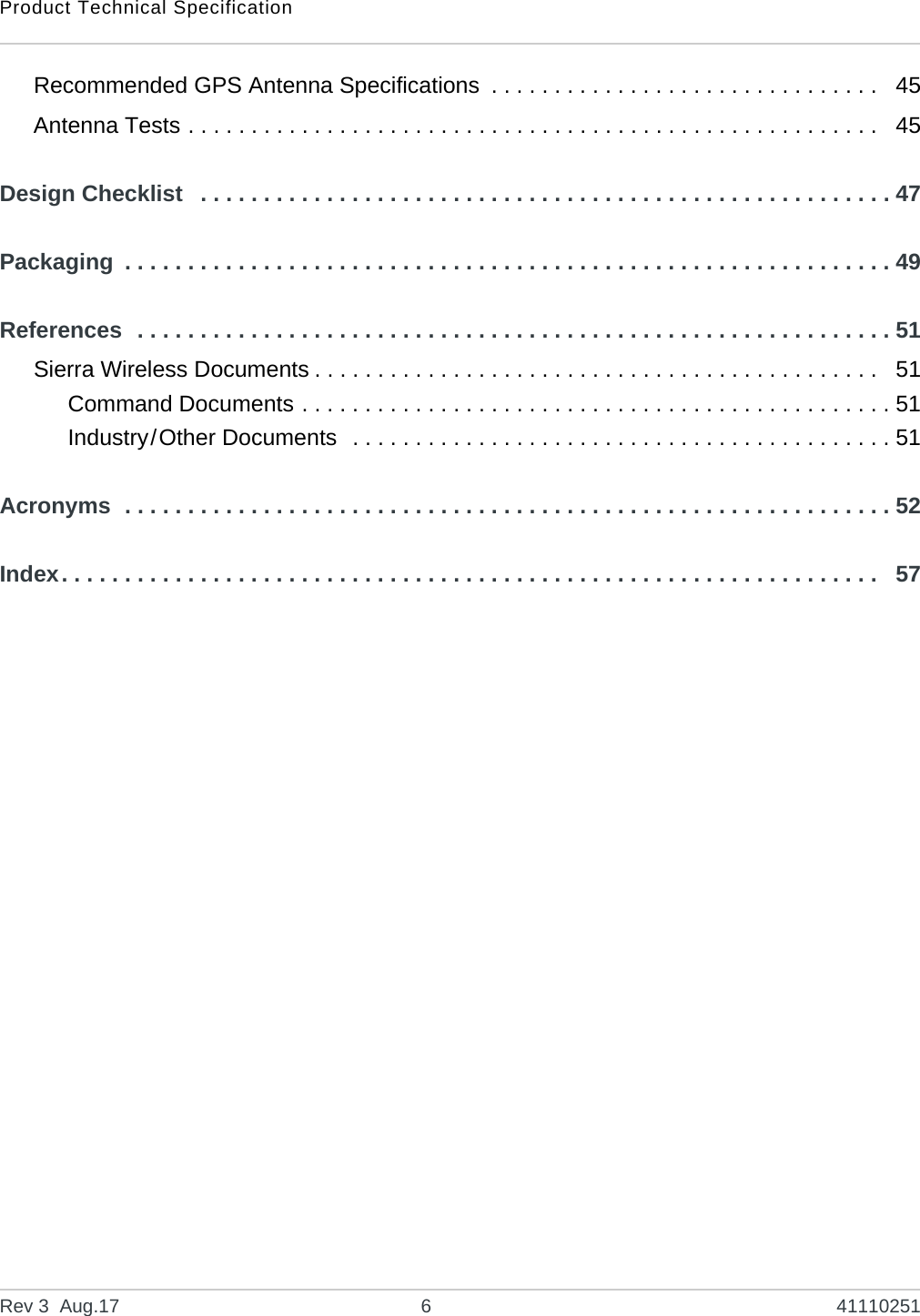 Product Technical SpecificationRev 3  Aug.17 6 41110251Recommended GPS Antenna Specifications  . . . . . . . . . . . . . . . . . . . . . . . . . . . . . . .   45Antenna Tests . . . . . . . . . . . . . . . . . . . . . . . . . . . . . . . . . . . . . . . . . . . . . . . . . . . . . . .   45Design Checklist   . . . . . . . . . . . . . . . . . . . . . . . . . . . . . . . . . . . . . . . . . . . . . . . . . . . . . . . 47Packaging  . . . . . . . . . . . . . . . . . . . . . . . . . . . . . . . . . . . . . . . . . . . . . . . . . . . . . . . . . . . . . 49References  . . . . . . . . . . . . . . . . . . . . . . . . . . . . . . . . . . . . . . . . . . . . . . . . . . . . . . . . . . . . 51Sierra Wireless Documents . . . . . . . . . . . . . . . . . . . . . . . . . . . . . . . . . . . . . . . . . . . . .   51Command Documents . . . . . . . . . . . . . . . . . . . . . . . . . . . . . . . . . . . . . . . . . . . . . . . 51Industry/Other Documents  . . . . . . . . . . . . . . . . . . . . . . . . . . . . . . . . . . . . . . . . . . . 51Acronyms  . . . . . . . . . . . . . . . . . . . . . . . . . . . . . . . . . . . . . . . . . . . . . . . . . . . . . . . . . . . . . 52Index. . . . . . . . . . . . . . . . . . . . . . . . . . . . . . . . . . . . . . . . . . . . . . . . . . . . . . . . . . . . . . . . .   57