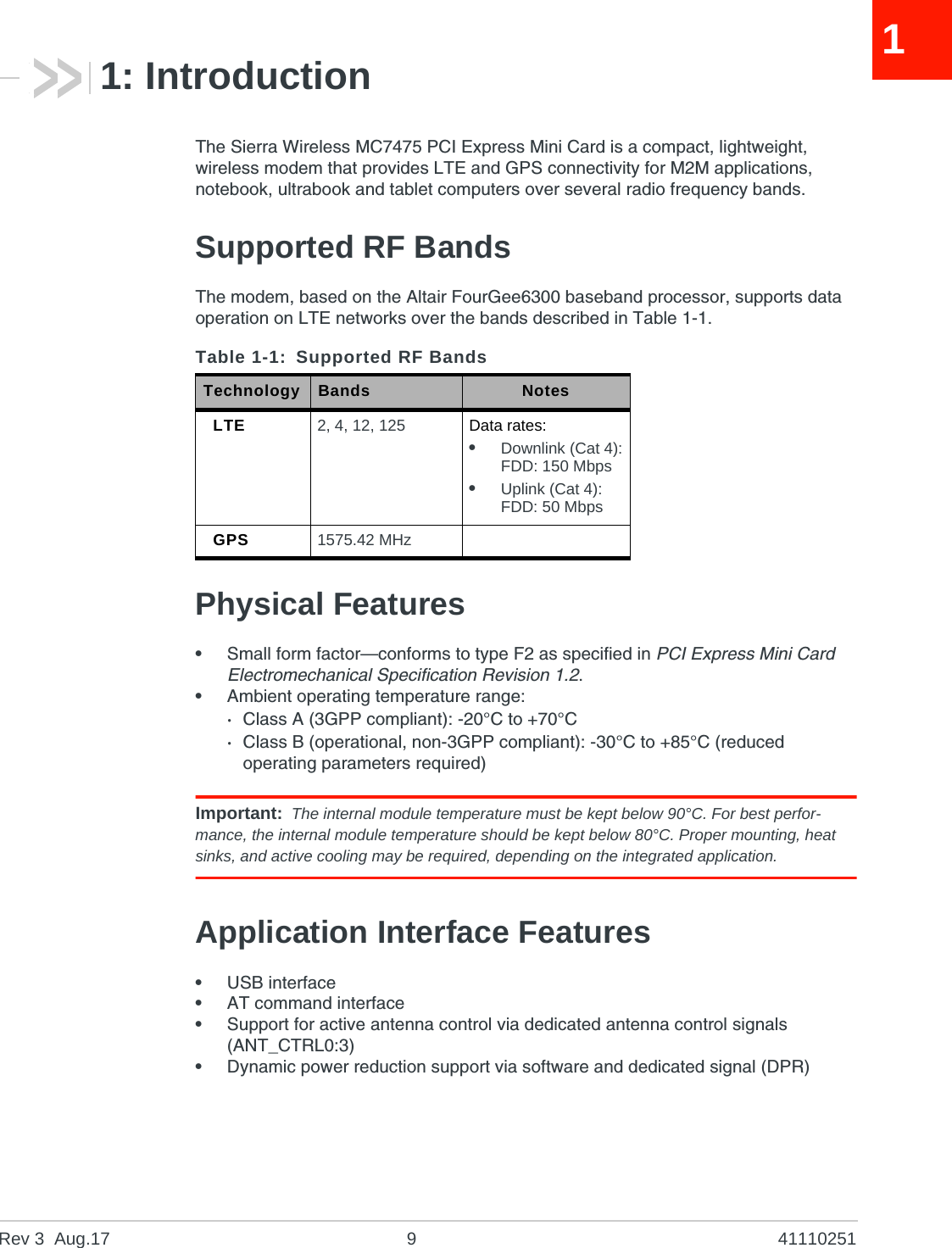 Rev 3  Aug.17 9 4111025111: IntroductionThe Sierra Wireless MC7475 PCI Express Mini Card is a compact, lightweight, wireless modem that provides LTE and GPS connectivity for M2M applications, notebook, ultrabook and tablet computers over several radio frequency bands.Supported RF BandsThe modem, based on the Altair FourGee6300 baseband processor, supports data operation on LTE networks over the bands described in Table 1-1.Physical Features•Small form factor—conforms to type F2 as specified in PCI Express Mini Card Electromechanical Specification Revision 1.2.•Ambient operating temperature range:·Class A (3GPP compliant): -20°C to +70°C·Class B (operational, non-3GPP compliant): -30°C to +85°C (reduced operating parameters required)Important: The internal module temperature must be kept below 90°C. For best perfor-mance, the internal module temperature should be kept below 80°C. Proper mounting, heat sinks, and active cooling may be required, depending on the integrated application.Application Interface Features•USB interface•AT command interface•Support for active antenna control via dedicated antenna control signals (ANT_CTRL0:3)•Dynamic power reduction support via software and dedicated signal (DPR)Table 1-1: Supported RF BandsTechnology Bands NotesLTE 2, 4, 12, 125 Data rates:•Downlink (Cat 4):FDD: 150 Mbps•Uplink (Cat 4):FDD: 50 MbpsGPS 1575.42 MHz 