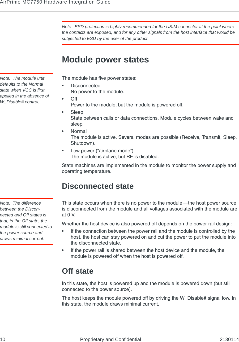 AirPrime MC7750 Hardware Integration Guide10 Proprietary and Confidential 2130114Note: ESD protection is highly recommended for the USIM connector at the point where the contacts are exposed, and for any other signals from the host interface that would be subjected to ESD by the user of the product.Module power statesNote: The module unit defaults to the Normal state when VCC is first applied in the absence of W_Disable# control.The module has five power states:•DisconnectedNo power to the module.•OffPower to the module, but the module is powered off.•SleepState between calls or data connections. Module cycles between wake and sleep.•NormalThe module is active. Several modes are possible (Receive, Transmit, Sleep, Shutdown).•Low power (“airplane mode”)The module is active, but RF is disabled.State machines are implemented in the module to monitor the power supply and operating temperature.Disconnected stateNote: The difference between the Discon-nected and Off states is that, in the Off state, the module is still connected to the power source and draws minimal current.This state occurs when there is no power to the module—the host power source is disconnected from the module and all voltages associated with the module are at 0 V.Whether the host device is also powered off depends on the power rail design:•If the connection between the power rail and the module is controlled by the host, the host can stay powered on and cut the power to put the module into the disconnected state.•If the power rail is shared between the host device and the module, the module is powered off when the host is powered off.Off stateIn this state, the host is powered up and the module is powered down (but still connected to the power source).The host keeps the module powered off by driving the W_Disable# signal low. In this state, the module draws minimal current.