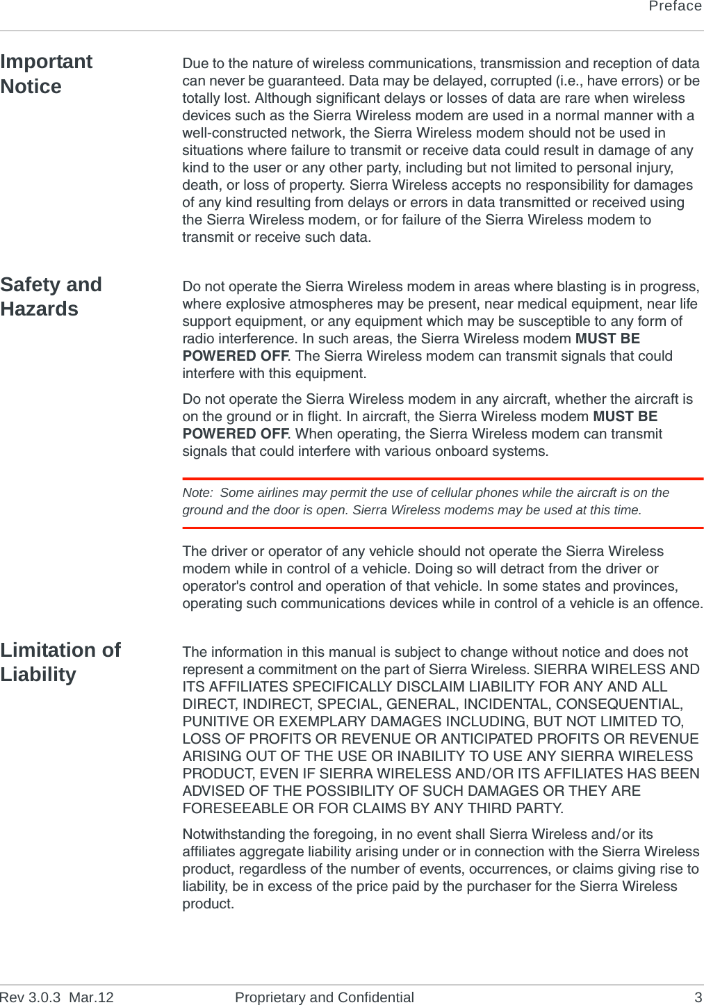PrefaceRev 3.0.3  Mar.12 Proprietary and Confidential 3Important NoticeDue to the nature of wireless communications, transmission and reception of data can never be guaranteed. Data may be delayed, corrupted (i.e., have errors) or be totally lost. Although significant delays or losses of data are rare when wireless devices such as the Sierra Wireless modem are used in a normal manner with a well-constructed network, the Sierra Wireless modem should not be used in situations where failure to transmit or receive data could result in damage of any kind to the user or any other party, including but not limited to personal injury, death, or loss of property. Sierra Wireless accepts no responsibility for damages of any kind resulting from delays or errors in data transmitted or received using the Sierra Wireless modem, or for failure of the Sierra Wireless modem to transmit or receive such data.Safety and HazardsDo not operate the Sierra Wireless modem in areas where blasting is in progress, where explosive atmospheres may be present, near medical equipment, near life support equipment, or any equipment which may be susceptible to any form of radio interference. In such areas, the Sierra Wireless modem MUST BE POWERED OFF. The Sierra Wireless modem can transmit signals that could interfere with this equipment.Do not operate the Sierra Wireless modem in any aircraft, whether the aircraft is on the ground or in flight. In aircraft, the Sierra Wireless modem MUST BE POWERED OFF. When operating, the Sierra Wireless modem can transmit signals that could interfere with various onboard systems.Note: Some airlines may permit the use of cellular phones while the aircraft is on the ground and the door is open. Sierra Wireless modems may be used at this time.The driver or operator of any vehicle should not operate the Sierra Wireless modem while in control of a vehicle. Doing so will detract from the driver or operator&apos;s control and operation of that vehicle. In some states and provinces, operating such communications devices while in control of a vehicle is an offence.Limitation of LiabilityThe information in this manual is subject to change without notice and does not represent a commitment on the part of Sierra Wireless. SIERRA WIRELESS AND ITS AFFILIATES SPECIFICALLY DISCLAIM LIABILITY FOR ANY AND ALL DIRECT, INDIRECT, SPECIAL, GENERAL, INCIDENTAL, CONSEQUENTIAL, PUNITIVE OR EXEMPLARY DAMAGES INCLUDING, BUT NOT LIMITED TO, LOSS OF PROFITS OR REVENUE OR ANTICIPATED PROFITS OR REVENUE ARISING OUT OF THE USE OR INABILITY TO USE ANY SIERRA WIRELESS PRODUCT, EVEN IF SIERRA WIRELESS AND/OR ITS AFFILIATES HAS BEEN ADVISED OF THE POSSIBILITY OF SUCH DAMAGES OR THEY ARE FORESEEABLE OR FOR CLAIMS BY ANY THIRD PARTY.Notwithstanding the foregoing, in no event shall Sierra Wireless and/or its affiliates aggregate liability arising under or in connection with the Sierra Wireless product, regardless of the number of events, occurrences, or claims giving rise to liability, be in excess of the price paid by the purchaser for the Sierra Wireless product.
