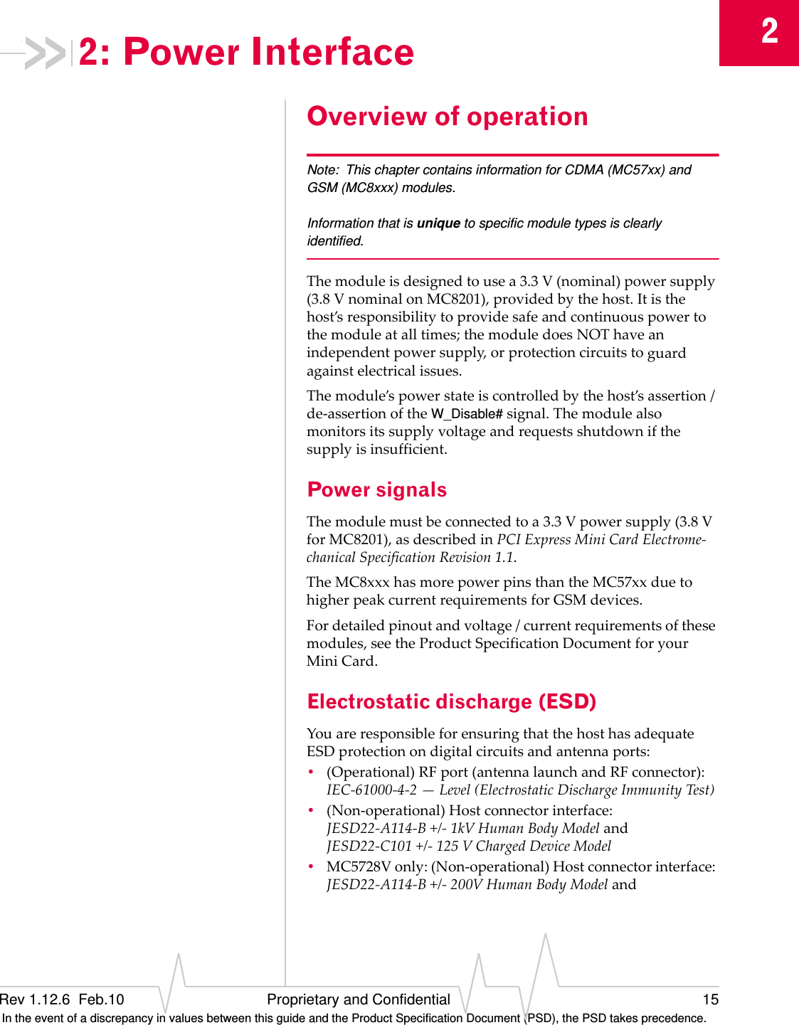 2Rev 1.12.6  Feb.10 Proprietary and Confidential 15 In the event of a discrepancy in values between this guide and the Product Specification Document (PSD), the PSD takes precedence.2: Power InterfaceOverview of operationNote: This chapter contains information for CDMA (MC57xx) and GSM (MC8xxx) modules.Information that is unique to specific module types is clearly identified.Themoduleisdesignedtousea3.3V(nominal)powersupply(3.8VnominalonMC8201),providedbythehost.Itisthehost’sresponsibilitytoprovidesafeandcontinuouspowertothemoduleatalltimes;themoduledoesNOThaveanindependentpowersupply,orprotectioncircuitstoguardagainstelectricalissues.Themodule’spowerstateiscontrolledbythehost’sassertion/de‐assertionoftheW_Disable#signal.Themodulealsomonitorsitssupplyvoltageandrequestsshutdownifthesupplyisinsufficient.Power signalsThemodulemustbeconnectedtoa3.3Vpowersupply(3.8VforMC8201),asdescribedinPCIExpressMiniCardElectrome‐chanicalSpecificationRevision1.1.TheMC8xxxhasmorepowerpinsthantheMC57xxduetohigherpeakcurrentrequirementsforGSMdevices.Fordetailedpinoutandvoltage/currentrequirementsofthesemodules,seetheProductSpecificationDocumentforyourMiniCard.Electrostatic discharge (ESD)YouareresponsibleforensuringthatthehosthasadequateESDprotectionondigitalcircuitsandantennaports:•(Operational)RFport(antennalaunchandRFconnector):IEC‐61000‐4‐2—Level(ElectrostaticDischargeImmunityTest)•(Non‐operational)Hostconnectorinterface:JESD22‐A114‐B+/‐1kVHumanBodyModelandJESD22‐C101+/‐125VChargedDeviceModel•MC5728Vonly:(Non‐operational)Hostconnectorinterface:JESD22‐A114‐B+/‐200VHumanBodyModeland