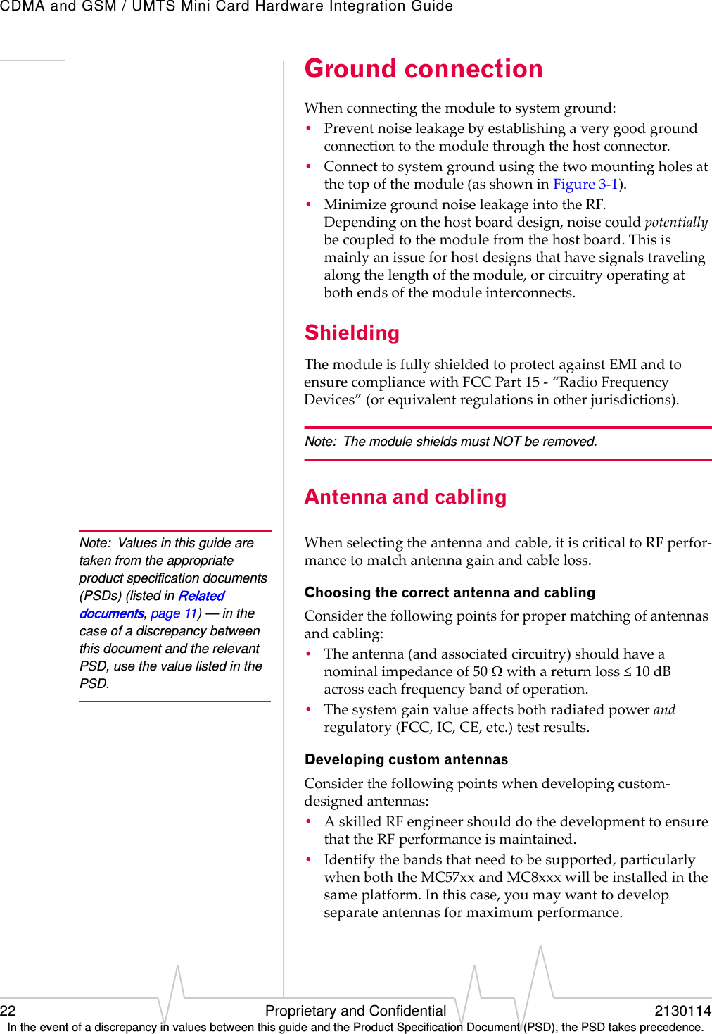 CDMA and GSM / UMTS Mini Card Hardware Integration Guide22 Proprietary and Confidential 2130114In the event of a discrepancy in values between this guide and the Product Specification Document (PSD), the PSD takes precedence.Ground connectionWhenconnectingthemoduletosystemground:•Preventnoiseleakagebyestablishingaverygoodgroundconnectiontothemodulethroughthehostconnector.•Connecttosystemgroundusingthetwomountingholesatthetopofthemodule(asshowninFigure3‐1).•MinimizegroundnoiseleakageintotheRF.Dependingonthehostboarddesign,noisecouldpotentiallybecoupledtothemodulefromthehostboard.Thisismainlyanissueforhostdesignsthathavesignalstravelingalongthelengthofthemodule,orcircuitryoperatingatbothendsofthemoduleinterconnects.ShieldingThemoduleisfullyshieldedtoprotectagainstEMIandtoensurecompliancewithFCCPart15‐“RadioFrequencyDevices”(orequivalentregulationsinotherjurisdictions).Note: The module shields must NOT be removed.Antenna and cablingNote: Values in this guide are taken from the appropriate product specification documents (PSDs) (listed in Related documents, page 11) — in the case of a discrepancy between this document and the relevant PSD, use the value listed in the PSD.Whenselectingtheantennaandcable,itiscriticaltoRFperfor‐mancetomatchantennagainandcableloss.Choosing the correct antenna and cablingConsiderthefollowingpointsforpropermatchingofantennasandcabling:•Theantenna(andassociatedcircuitry)shouldhaveanominalimpedanceof50withareturnloss10dBacrosseachfrequencybandofoperation.•Thesystemgainvalueaffectsbothradiatedpowerandregulatory(FCC,IC,CE,etc.)testresults.Developing custom antennasConsiderthefollowingpointswhendevelopingcustom‐designedantennas:•AskilledRFengineershoulddothedevelopmenttoensurethattheRFperformanceismaintained.•Identifythebandsthatneedtobesupported,particularlywhenboththeMC57xxandMC8xxxwillbeinstalledinthesameplatform.Inthiscase,youmaywanttodevelopseparateantennasformaximumperformance.