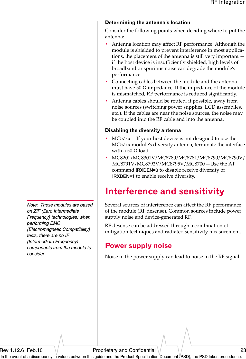 RF IntegrationRev 1.12.6  Feb.10   Proprietary and Confidential 23 In the event of a discrepancy in values between this guide and the Product Specification Document (PSD), the PSD takes precedence.Determining the antenna’s locationConsiderthefollowingpointswhendecidingwheretoputtheantenna:•AntennalocationmayaffectRFperformance.Althoughthemoduleisshieldedtopreventinterferenceinmostapplica‐tions,theplacementoftheantennaisstillveryimportant—ifthehostdeviceisinsufficientlyshielded,highlevelsofbroadbandorspuriousnoisecandegradethemodule’sperformance.•Connectingcablesbetweenthemoduleandtheantennamusthave50impedance.Iftheimpedanceofthemoduleismismatched,RFperformanceisreducedsignificantly.•Antennacablesshouldberouted,ifpossible,awayfromnoisesources(switchingpowersupplies,LCDassemblies,etc.).Ifthecablesarenearthenoisesources,thenoisemaybecoupledintotheRFcableandintotheantenna.Disabling the diversity antenna•MC57xx—IfyourhostdeviceisnotdesignedtousetheMC57xxmodule’sdiversityantenna,terminatetheinterfacewitha50load.•MC8201/MC8301V/MC8780/MC8781/MC8790/MC8790V/MC8791V/MC8792V/MC8795V/MC8700—UsetheATcommand!RXDEN=0todisablereceivediversityor !RXDEN=1toenablereceivediversity.Interference and sensitivityNote: These modules are based on ZIF (Zero Intermediate Frequency) technologies; when performing EMC (Electromagnetic Compatibility) tests, there are no IF (Intermediate Frequency) components from the module to consider.SeveralsourcesofinterferencecanaffecttheRFperformanceofthemodule(RFdesense).Commonsourcesincludepowersupplynoiseanddevice‐generatedRF.RFdesensecanbeaddressedthroughacombinationofmitigationtechniquesandradiatedsensitivitymeasurement.Power supply noiseNoiseinthepowersupplycanleadtonoiseintheRFsignal.