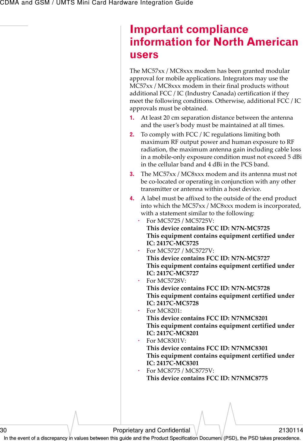 CDMA and GSM / UMTS Mini Card Hardware Integration Guide30 Proprietary and Confidential 2130114 In the event of a discrepancy in values between this guide and the Product Specification Document (PSD), the PSD takes precedence.Important compliance information for North American usersTheMC57xx/MC8xxxmodemhasbeengrantedmodularapprovalformobileapplications.IntegratorsmayusetheMC57xx/MC8xxxmodemintheirfinalproductswithoutadditionalFCC/IC(IndustryCanada)certificationiftheymeetthefollowingconditions.Otherwise,additionalFCC/ICapprovalsmustbeobtained.1. Atleast20cmseparationdistancebetweentheantennaandtheuser’sbodymustbemaintainedatalltimes.2. TocomplywithFCC/ICregulationslimitingbothmaximumRFoutputpowerandhumanexposuretoRFradiation,themaximumantennagainincludingcablelossinamobile‐onlyexposureconditionmustnotexceed5dBiinthecellularbandand4dBiinthePCSband.3. TheMC57xx/MC8xxxmodemanditsantennamustnotbeco‐locatedoroperatinginconjunctionwithanyothertransmitterorantennawithinahostdevice.4. AlabelmustbeaffixedtotheoutsideoftheendproductintowhichtheMC57xx/MC8xxxmodemisincorporated,withastatementsimilartothefollowing:·ForMC5725/MC5725V:ThisdevicecontainsFCCID:N7N‐MC5725ThisequipmentcontainsequipmentcertifiedunderIC:2417C‐MC5725·ForMC5727/MC5727V:ThisdevicecontainsFCCID:N7N‐MC5727ThisequipmentcontainsequipmentcertifiedunderIC:2417C‐MC5727·ForMC5728V:ThisdevicecontainsFCCID:N7N‐MC5728ThisequipmentcontainsequipmentcertifiedunderIC:2417C‐MC5728·ForMC8201:ThisdevicecontainsFCCID:N7NMC8201ThisequipmentcontainsequipmentcertifiedunderIC:2417C‐MC8201·ForMC8301V:ThisdevicecontainsFCCID:N7NMC8301ThisequipmentcontainsequipmentcertifiedunderIC:2417C‐MC8301·ForMC8775/MC8775V:ThisdevicecontainsFCCID:N7NMC8775