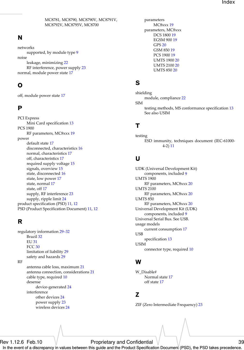 IndexRev 1.12.6  Feb.10 Proprietary and Confidential 39 In the event of a discrepancy in values between this guide and the Product Specification Document (PSD), the PSD takes precedence.MC8781,MC8790,MC8790V,MC8791V,MC8792V,MC8795V,MC8700Nnetworkssupported,bymoduletype9noiseleakage,minimizing22RFinterference,powersupply23normal,modulepowerstate17Ooff,modulepowerstate17PPCIExpressMiniCardspecification13PCS1900RFparameters,MC8xxx19powerdefaultstate17disconnected,characteristics16normal,characteristics17off,characteristics17requiredsupplyvoltage15signals,overview15state,disconnected16state,lowpower17state,normal17state,off17supply,RFinterference23supply,ripplelimit24productspecification(PSD)11,12PSD(ProductSpecificationDocument)11,12Rregulatoryinformation29–32Brazil32EU31FCC30limitationofliability29safetyandhazards29RFantennacableloss,maximum21antennaconnection,considerations21cabletype,required10desensedevice‐generated24interferenceotherdevices24powersupply23wirelessdevices24parametersMC8xxx19parameters,MC8xxxDCS180019EGSM90019GPS20GSM85019PCS190019UMTS190020UMTS210020UMTS85020Sshieldingmodule,compliance22SIMtestingmethods,MSconformancespecification13SeealsoUSIMTtestingESDimmunity,techniquesdocument(IEC‐61000‐4‐2)11UUDK(UniversalDevelopmentKit)components,included9UMTS1900RFparameters,MC8xxx20UMTS2100RFparameters,MC8xxx20UMTS850RFparameters,MC8xxx20UniversalDevelopmentKit(UDK)components,included9UniversalSerialBus.SeeUSB.usagemodelscurrentconsumption17USBspecification13USIMconnectortype,required10WW_Disable#Normalstate17offstate17ZZIF(ZeroIntermediateFrequency)23