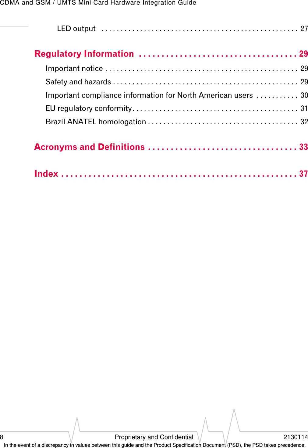 CDMA and GSM / UMTS Mini Card Hardware Integration Guide8 Proprietary and Confidential 2130114 In the event of a discrepancy in values between this guide and the Product Specification Document (PSD), the PSD takes precedence.LED output   . . . . . . . . . . . . . . . . . . . . . . . . . . . . . . . . . . . . . . . . . . . . . . . . . . .  27Regulatory Information  . . . . . . . . . . . . . . . . . . . . . . . . . . . . . . . . . . . 29Important notice . . . . . . . . . . . . . . . . . . . . . . . . . . . . . . . . . . . . . . . . . . . . . . . . . .  29Safety and hazards . . . . . . . . . . . . . . . . . . . . . . . . . . . . . . . . . . . . . . . . . . . . . . . .  29Important compliance information for North American users  . . . . . . . . . . .  30EU regulatory conformity. . . . . . . . . . . . . . . . . . . . . . . . . . . . . . . . . . . . . . . . . . .  31Brazil ANATEL homologation . . . . . . . . . . . . . . . . . . . . . . . . . . . . . . . . . . . . . . .  32Acronyms and Definitions . . . . . . . . . . . . . . . . . . . . . . . . . . . . . . . . . 33Index . . . . . . . . . . . . . . . . . . . . . . . . . . . . . . . . . . . . . . . . . . . . . . . . . . . . 37