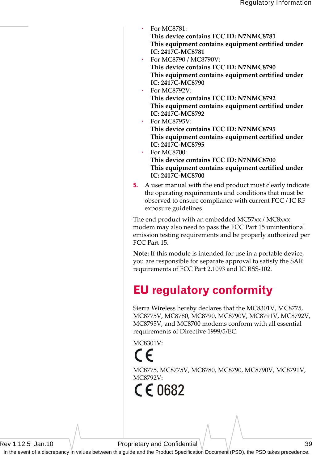 Regulatory InformationRev 1.12.5  Jan.10   Proprietary and Confidential 39 In the event of a discrepancy in values between this guide and the Product Specification Document (PSD), the PSD takes precedence.·ForMC8781: ThisdevicecontainsFCCID:N7NMC8781 ThisequipmentcontainsequipmentcertifiedunderIC:2417C‐MC8781·ForMC8790/MC8790V: ThisdevicecontainsFCCID:N7NMC8790 ThisequipmentcontainsequipmentcertifiedunderIC:2417C‐MC8790·ForMC8792V: ThisdevicecontainsFCCID:N7NMC8792 ThisequipmentcontainsequipmentcertifiedunderIC:2417C‐MC8792·ForMC8795V: ThisdevicecontainsFCCID:N7NMC8795 ThisequipmentcontainsequipmentcertifiedunderIC:2417C‐MC8795·ForMC8700: ThisdevicecontainsFCCID:N7NMC8700 ThisequipmentcontainsequipmentcertifiedunderIC:2417C‐MC87005. AusermanualwiththeendproductmustclearlyindicatetheoperatingrequirementsandconditionsthatmustbeobservedtoensurecompliancewithcurrentFCC/ICRFexposureguidelines.TheendproductwithanembeddedMC57xx/MC8xxxmodemmayalsoneedtopasstheFCCPart15unintentionalemissiontestingrequirementsandbeproperlyauthorizedperFCCPart15.Note:Ifthismoduleisintendedforuseinaportabledevice,youareresponsibleforseparateapprovaltosatisfytheSARrequirementsofFCCPart2.1093andICRSS‐102.EU regulatory conformitySierraWirelessherebydeclaresthattheMC8301V,MC8775,MC8775V,MC8780,MC8790,MC8790V,MC8791V,MC8792V,MC8795V,andMC8700modemsconformwithallessentialrequirementsofDirective1999/5/EC.MC8301V:MC8775,MC8775V,MC8780,MC8790,MC8790V,MC8791V,MC8792V:
