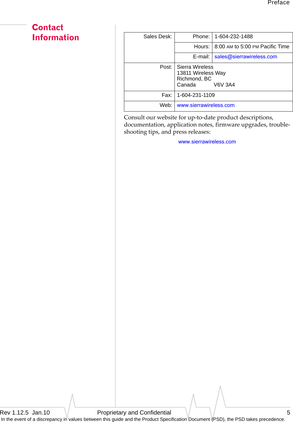 PrefaceRev 1.12.5  Jan.10 Proprietary and Confidential 5 In the event of a discrepancy in values between this guide and the Product Specification Document (PSD), the PSD takes precedence.Contact InformationConsultourwebsiteforup‐to‐dateproductdescriptions,documentation,applicationnotes,firmwareupgrades,trouble‐shootingtips,andpressreleases:www.sierrawireless.comSales Desk: Phone: 1-604-232-1488Hours: 8:00 AM to 5:00 PM Pacific TimeE-mail: sales@sierrawireless.comPost: Sierra Wireless13811 Wireless WayRichmond, BCCanada            V6V 3A4Fax: 1-604-231-1109Web: www.sierrawireless.com