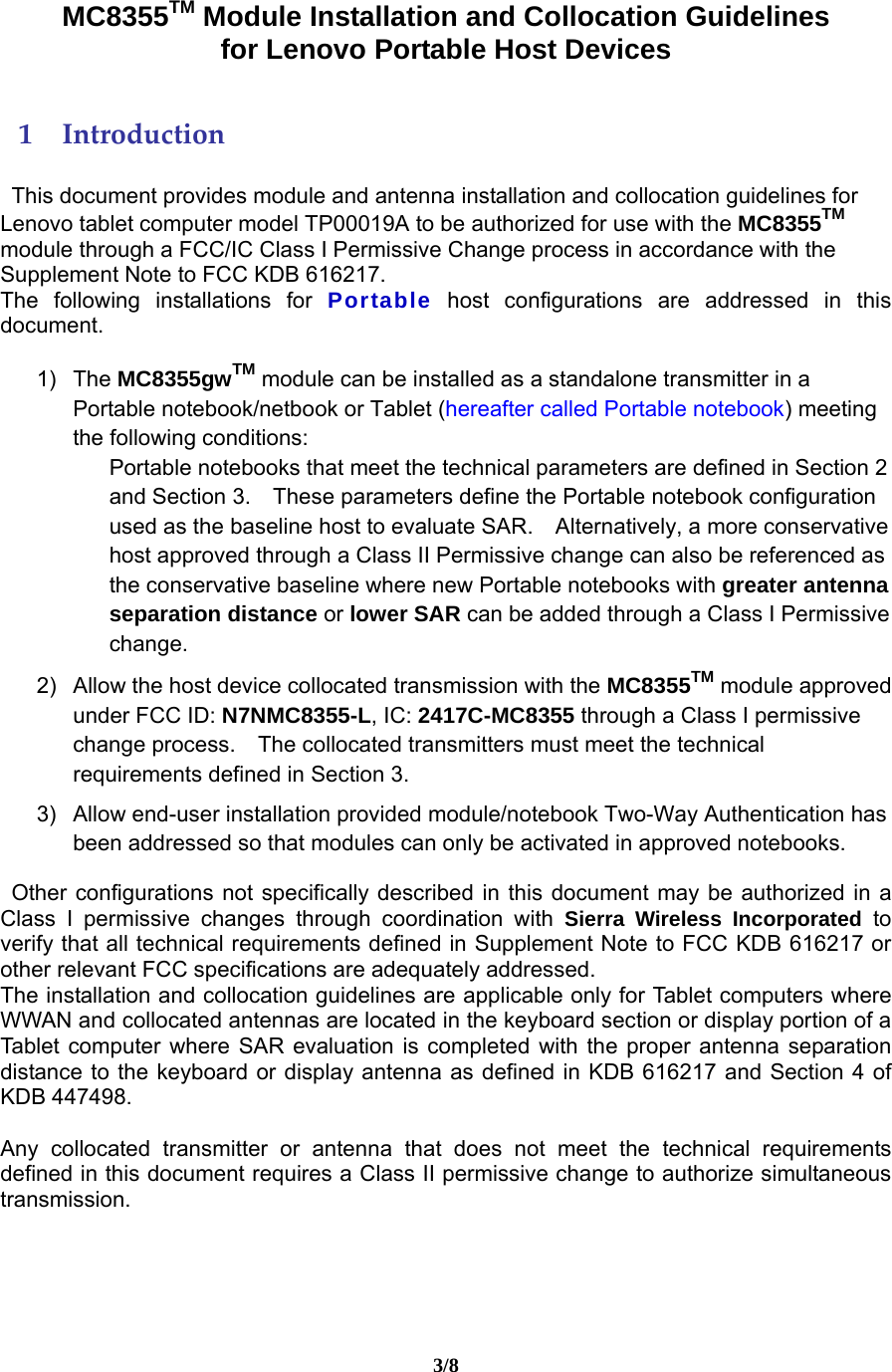 3/8  MC8355TM Module Installation and Collocation Guidelines   for Lenovo Portable Host Devices 1 Introduction This document provides module and antenna installation and collocation guidelines for Lenovo tablet computer model TP00019A to be authorized for use with the MC8355TM module through a FCC/IC Class I Permissive Change process in accordance with the Supplement Note to FCC KDB 616217.   The following installations for Portable host configurations are addressed in this document.   1) The MC8355gwTM module can be installed as a standalone transmitter in a Portable notebook/netbook or Tablet (hereafter called Portable notebook) meeting the following conditions: Portable notebooks that meet the technical parameters are defined in Section 2 and Section 3.    These parameters define the Portable notebook configuration used as the baseline host to evaluate SAR.    Alternatively, a more conservative host approved through a Class II Permissive change can also be referenced as the conservative baseline where new Portable notebooks with greater antenna separation distance or lower SAR can be added through a Class I Permissive change.  2)  Allow the host device collocated transmission with the MC8355TM module approved under FCC ID: N7NMC8355-L, IC: 2417C-MC8355 through a Class I permissive change process.    The collocated transmitters must meet the technical requirements defined in Section 3.  3)  Allow end-user installation provided module/notebook Two-Way Authentication has been addressed so that modules can only be activated in approved notebooks. Other configurations not specifically described in this document may be authorized in a Class I permissive changes through coordination with Sierra Wireless Incorporated to verify that all technical requirements defined in Supplement Note to FCC KDB 616217 or other relevant FCC specifications are adequately addressed. The installation and collocation guidelines are applicable only for Tablet computers where WWAN and collocated antennas are located in the keyboard section or display portion of a Tablet computer where SAR evaluation is completed with the proper antenna separation distance to the keyboard or display antenna as defined in KDB 616217 and Section 4 of KDB 447498.  Any collocated transmitter or antenna that does not meet the technical requirements defined in this document requires a Class II permissive change to authorize simultaneous transmission.  