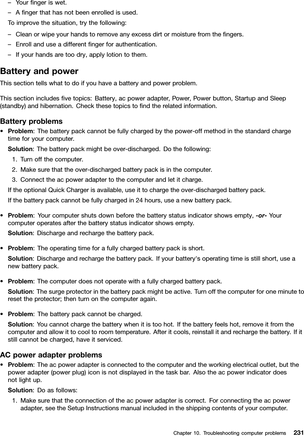 –Yourngeriswet.–Angerthathasnotbeenenrolledisused.Toimprovethesituation,trythefollowing:–Cleanorwipeyourhandstoremoveanyexcessdirtormoisturefromthengers.–Enrollanduseadifferentngerforauthentication.–Ifyourhandsaretoodry,applylotiontothem.BatteryandpowerThissectiontellswhattodoifyouhaveabatteryandpowerproblem.Thissectionincludesvetopics:Battery,acpoweradapter,Power,Powerbutton,StartupandSleep(standby)andhibernation.Checkthesetopicstondtherelatedinformation.Batteryproblems•Problem:Thebatterypackcannotbefullychargedbythepower-offmethodinthestandardchargetimeforyourcomputer.Solution:Thebatterypackmightbeover-discharged.Dothefollowing:1.Turnoffthecomputer.2.Makesurethattheover-dischargedbatterypackisinthecomputer.3.Connecttheacpoweradaptertothecomputerandletitcharge.IftheoptionalQuickChargerisavailable,useittochargetheover-dischargedbatterypack.Ifthebatterypackcannotbefullychargedin24hours,useanewbatterypack.•Problem:Yourcomputershutsdownbeforethebatterystatusindicatorshowsempty,-or-Yourcomputeroperatesafterthebatterystatusindicatorshowsempty.Solution:Dischargeandrechargethebatterypack.•Problem:Theoperatingtimeforafullychargedbatterypackisshort.Solution:Dischargeandrechargethebatterypack.Ifyourbattery&apos;soperatingtimeisstillshort,useanewbatterypack.•Problem:Thecomputerdoesnotoperatewithafullychargedbatterypack.Solution:Thesurgeprotectorinthebatterypackmightbeactive.Turnoffthecomputerforoneminutetoresettheprotector;thenturnonthecomputeragain.•Problem:Thebatterypackcannotbecharged.Solution:Youcannotchargethebatterywhenitistoohot.Ifthebatteryfeelshot,removeitfromthecomputerandallowittocooltoroomtemperature.Afteritcools,reinstallitandrechargethebattery.Ifitstillcannotbecharged,haveitserviced.ACpoweradapterproblems•Problem:Theacpoweradapterisconnectedtothecomputerandtheworkingelectricaloutlet,butthepoweradapter(powerplug)iconisnotdisplayedinthetaskbar.Alsotheacpowerindicatordoesnotlightup.Solution:Doasfollows:1.Makesurethattheconnectionoftheacpoweradapteriscorrect.Forconnectingtheacpoweradapter,seetheSetupInstructionsmanualincludedintheshippingcontentsofyourcomputer.Chapter10.Troubleshootingcomputerproblems231