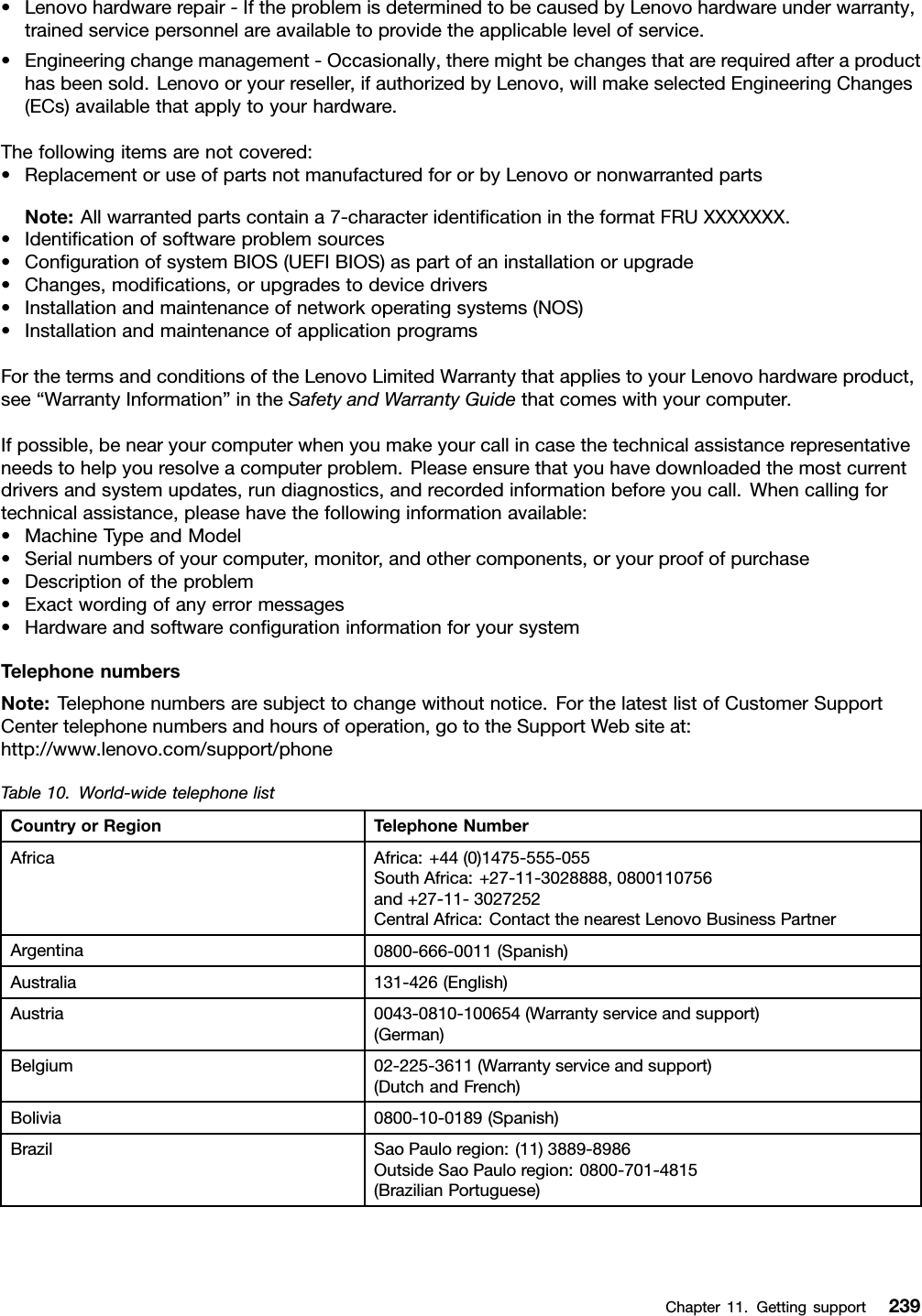 •Lenovohardwarerepair-IftheproblemisdeterminedtobecausedbyLenovohardwareunderwarranty,trainedservicepersonnelareavailabletoprovidetheapplicablelevelofservice.•Engineeringchangemanagement-Occasionally,theremightbechangesthatarerequiredafteraproducthasbeensold.Lenovooryourreseller,ifauthorizedbyLenovo,willmakeselectedEngineeringChanges(ECs)availablethatapplytoyourhardware.Thefollowingitemsarenotcovered:•ReplacementoruseofpartsnotmanufacturedfororbyLenovoornonwarrantedpartsNote:Allwarrantedpartscontaina7-characteridenticationintheformatFRUXXXXXXX.•Identicationofsoftwareproblemsources•CongurationofsystemBIOS(UEFIBIOS)aspartofaninstallationorupgrade•Changes,modications,orupgradestodevicedrivers•Installationandmaintenanceofnetworkoperatingsystems(NOS)•InstallationandmaintenanceofapplicationprogramsForthetermsandconditionsoftheLenovoLimitedWarrantythatappliestoyourLenovohardwareproduct,see“WarrantyInformation”intheSafetyandWarrantyGuidethatcomeswithyourcomputer.Ifpossible,benearyourcomputerwhenyoumakeyourcallincasethetechnicalassistancerepresentativeneedstohelpyouresolveacomputerproblem.Pleaseensurethatyouhavedownloadedthemostcurrentdriversandsystemupdates,rundiagnostics,andrecordedinformationbeforeyoucall.Whencallingfortechnicalassistance,pleasehavethefollowinginformationavailable:•MachineTypeandModel•Serialnumbersofyourcomputer,monitor,andothercomponents,oryourproofofpurchase•Descriptionoftheproblem•Exactwordingofanyerrormessages•HardwareandsoftwarecongurationinformationforyoursystemTelephonenumbersNote:Telephonenumbersaresubjecttochangewithoutnotice.ForthelatestlistofCustomerSupportCentertelephonenumbersandhoursofoperation,gototheSupportWebsiteat:http://www.lenovo.com/support/phoneTable10.World-widetelephonelistCountryorRegionTelephoneNumberAfricaAfrica:+44(0)1475-555-055SouthAfrica:+27-11-3028888,0800110756and+27-11-3027252CentralAfrica:ContactthenearestLenovoBusinessPartnerArgentina0800-666-0011(Spanish)Australia131-426(English)Austria0043-0810-100654(Warrantyserviceandsupport)(German)Belgium02-225-3611(Warrantyserviceandsupport)(DutchandFrench)Bolivia0800-10-0189(Spanish)BrazilSaoPauloregion:(11)3889-8986OutsideSaoPauloregion:0800-701-4815(BrazilianPortuguese)Chapter11.Gettingsupport239
