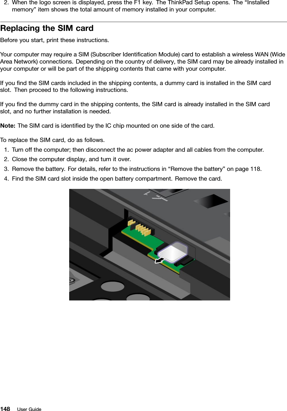 2.Whenthelogoscreenisdisplayed,presstheF1key.TheThinkPadSetupopens.The“Installedmemory”itemshowsthetotalamountofmemoryinstalledinyourcomputer.ReplacingtheSIMcardBeforeyoustart,printtheseinstructions.YourcomputermayrequireaSIM(SubscriberIdenticationModule)cardtoestablishawirelessWAN(WideAreaNetwork)connections.Dependingonthecountryofdelivery,theSIMcardmaybealreadyinstalledinyourcomputerorwillbepartoftheshippingcontentsthatcamewithyourcomputer.IfyoundtheSIMcardsincludedintheshippingcontents,adummycardisinstalledintheSIMcardslot.Thenproceedtothefollowinginstructions.Ifyoundthedummycardintheshippingcontents,theSIMcardisalreadyinstalledintheSIMcardslot,andnofurtherinstallationisneeded.Note:TheSIMcardisidentiedbytheICchipmountedononesideofthecard.ToreplacetheSIMcard,doasfollows.1.Turnoffthecomputer;thendisconnecttheacpoweradapterandallcablesfromthecomputer.2.Closethecomputerdisplay,andturnitover.3.Removethebattery.Fordetails,refertotheinstructionsin“Removethebattery”onpage118.4.FindtheSIMcardslotinsidetheopenbatterycompartment.Removethecard.148UserGuide