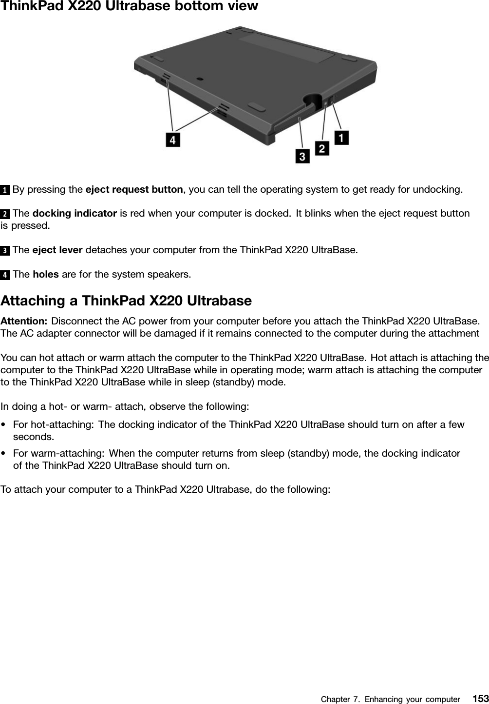 ThinkPadX220Ultrabasebottomview1Bypressingtheejectrequestbutton,youcantelltheoperatingsystemtogetreadyforundocking.2Thedockingindicatorisredwhenyourcomputerisdocked.Itblinkswhentheejectrequestbuttonispressed.3TheejectleverdetachesyourcomputerfromtheThinkPadX220UltraBase.4Theholesareforthesystemspeakers.AttachingaThinkPadX220UltrabaseAttention:DisconnecttheACpowerfromyourcomputerbeforeyouattachtheThinkPadX220UltraBase.TheACadapterconnectorwillbedamagedifitremainsconnectedtothecomputerduringtheattachmentYoucanhotattachorwarmattachthecomputertotheThinkPadX220UltraBase.HotattachisattachingthecomputertotheThinkPadX220UltraBasewhileinoperatingmode;warmattachisattachingthecomputertotheThinkPadX220UltraBasewhileinsleep(standby)mode.Indoingahot-orwarm-attach,observethefollowing:•Forhot-attaching:ThedockingindicatoroftheThinkPadX220UltraBaseshouldturnonafterafewseconds.•Forwarm-attaching:Whenthecomputerreturnsfromsleep(standby)mode,thedockingindicatoroftheThinkPadX220UltraBaseshouldturnon.ToattachyourcomputertoaThinkPadX220Ultrabase,dothefollowing:Chapter7.Enhancingyourcomputer153