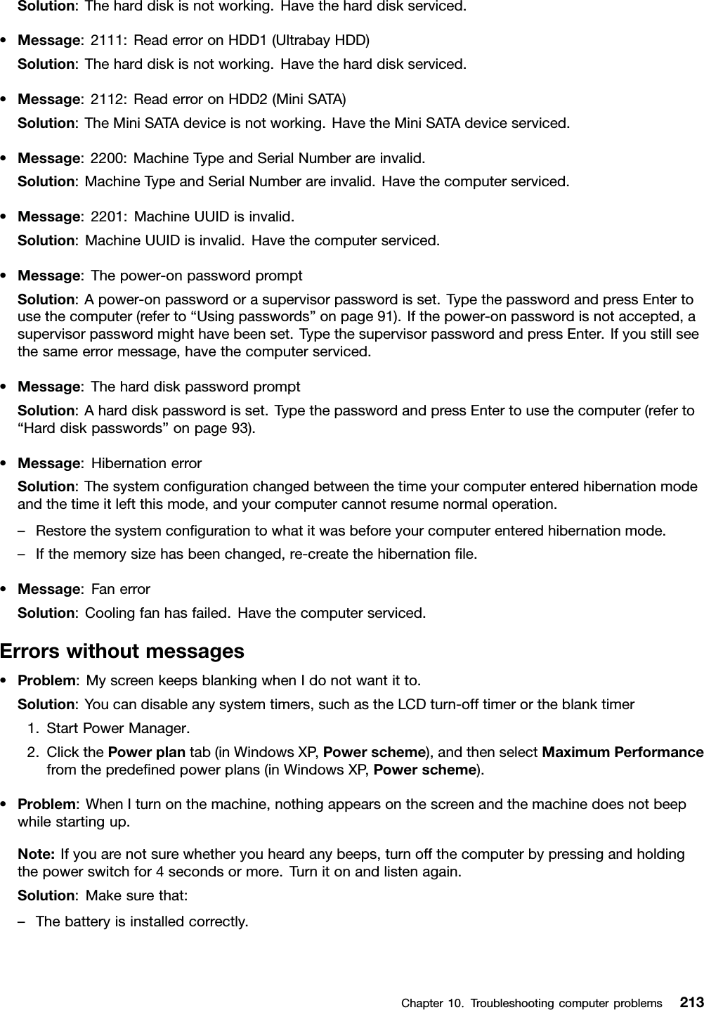 Solution:Theharddiskisnotworking.Havetheharddiskserviced.•Message:2111:ReaderroronHDD1(UltrabayHDD)Solution:Theharddiskisnotworking.Havetheharddiskserviced.•Message:2112:ReaderroronHDD2(MiniSATA)Solution:TheMiniSATAdeviceisnotworking.HavetheMiniSATAdeviceserviced.•Message:2200:MachineTypeandSerialNumberareinvalid.Solution:MachineTypeandSerialNumberareinvalid.Havethecomputerserviced.•Message:2201:MachineUUIDisinvalid.Solution:MachineUUIDisinvalid.Havethecomputerserviced.•Message:Thepower-onpasswordpromptSolution:Apower-onpasswordorasupervisorpasswordisset.TypethepasswordandpressEntertousethecomputer(referto“Usingpasswords”onpage91).Ifthepower-onpasswordisnotaccepted,asupervisorpasswordmighthavebeenset.TypethesupervisorpasswordandpressEnter.Ifyoustillseethesameerrormessage,havethecomputerserviced.•Message:TheharddiskpasswordpromptSolution:Aharddiskpasswordisset.TypethepasswordandpressEntertousethecomputer(referto“Harddiskpasswords”onpage93).•Message:HibernationerrorSolution:Thesystemcongurationchangedbetweenthetimeyourcomputerenteredhibernationmodeandthetimeitleftthismode,andyourcomputercannotresumenormaloperation.–Restorethesystemcongurationtowhatitwasbeforeyourcomputerenteredhibernationmode.–Ifthememorysizehasbeenchanged,re-createthehibernationle.•Message:FanerrorSolution:Coolingfanhasfailed.Havethecomputerserviced.Errorswithoutmessages•Problem:MyscreenkeepsblankingwhenIdonotwantitto.Solution:Youcandisableanysystemtimers,suchastheLCDturn-offtimerortheblanktimer1.StartPowerManager.2.ClickthePowerplantab(inWindowsXP,Powerscheme),andthenselectMaximumPerformancefromthepredenedpowerplans(inWindowsXP,Powerscheme).•Problem:WhenIturnonthemachine,nothingappearsonthescreenandthemachinedoesnotbeepwhilestartingup.Note:Ifyouarenotsurewhetheryouheardanybeeps,turnoffthecomputerbypressingandholdingthepowerswitchfor4secondsormore.Turnitonandlistenagain.Solution:Makesurethat:–Thebatteryisinstalledcorrectly.Chapter10.Troubleshootingcomputerproblems213