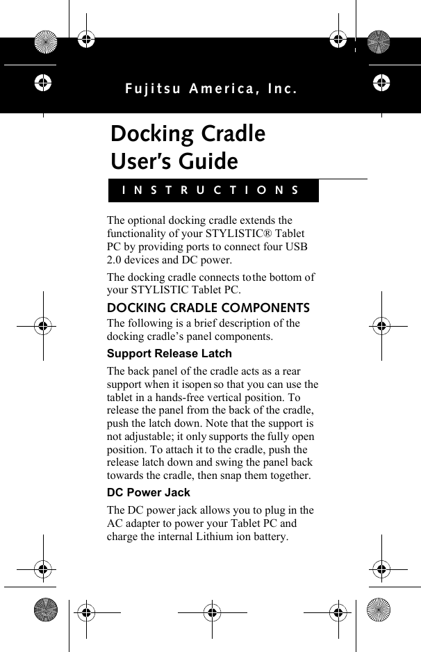 Docking Cradle User’s GuideFujitsu America, Inc.The optional docking cradle extends the functionality of your STYLISTIC® Tablet PC by providing ports to connect four USB 2.0 devices and DC power. The docking cradle connects to the bottom of your STYLISTIC Tablet PC.DOCKING CRADLE COMPONENTSThe following is a brief description of the docking cradle’s panel components. Support Release LatchThe back panel of the cradle acts as a rear support when it is open so that you can use the tablet in a hands-free vertical position. To release the panel from the back of the cradle, push the latch down. Note that the support is not adjustable; it only supports the fully open position. To attach it to the cradle, push the release latch down and swing the panel back towards the cradle, then snap them together.DC Power JackThe DC power jack allows you to plug in the AC adapter to power your Tablet PC and charge the internal Lithium ion battery.INSTRUCTIONSB6FY-0631-01EN-00-2lang.fm  Page 1  Tuesday, April 5, 2011  11:50 AM