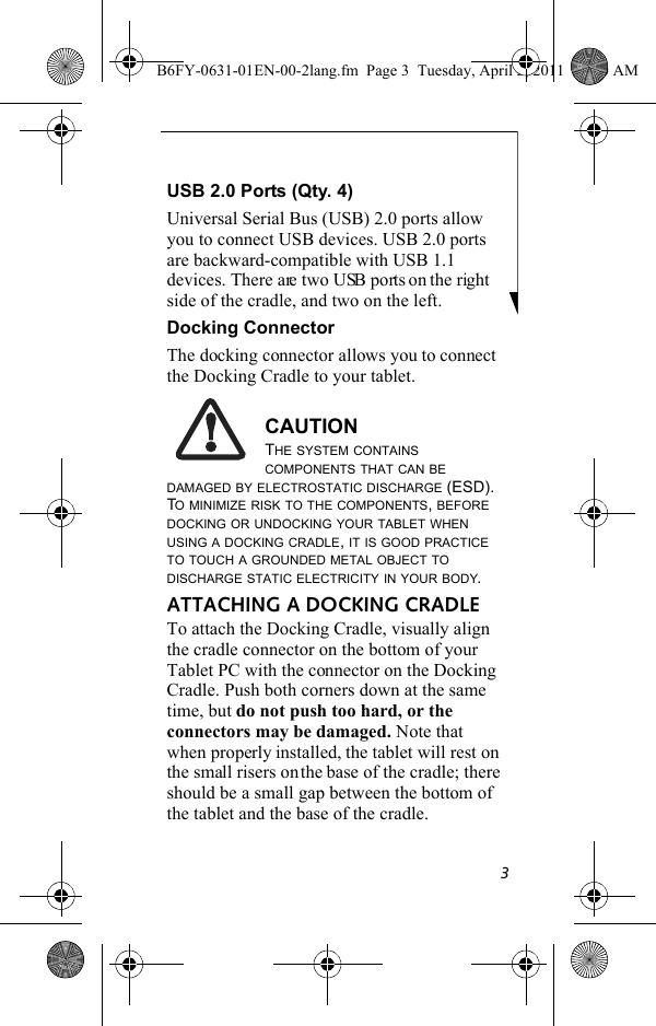 3USB 2.0 Ports (Qty. 4)Universal Serial Bus (USB) 2.0 ports allow you to connect USB devices. USB 2.0 ports are backward-compatible with USB 1.1 devices. There are two USB ports on the right side of the cradle, and two on the left.Docking ConnectorThe docking connector allows you to connect the Docking Cradle to your tablet.CAUTIONTHE SYSTEM CONTAINS COMPONENTS THAT CAN BE DAMAGED BY ELECTROSTATIC DISCHARGE (ESD). TO MINIMIZE RISK TO THE COMPONENTS, BEFORE DOCKING OR UNDOCKING YOUR TABLET WHEN USING A DOCKING CRADLE, IT IS GOOD PRACTICE TO TOUCH A GROUNDED METAL OBJECT TO DISCHARGE STATIC ELECTRICITY IN YOUR BODY. ATTACHING A DOCKING CRADLETo attach the Docking Cradle, visually align the cradle connector on the bottom of your Tablet PC with the connector on the Docking Cradle. Push both corners down at the same time, but do not push too hard, or the connectors may be damaged. Note that when properly installed, the tablet will rest on the small risers on the base of the cradle; there should be a small gap between the bottom of the tablet and the base of the cradle.B6FY-0631-01EN-00-2lang.fm  Page 3  Tuesday, April 5, 2011  11:50 AM