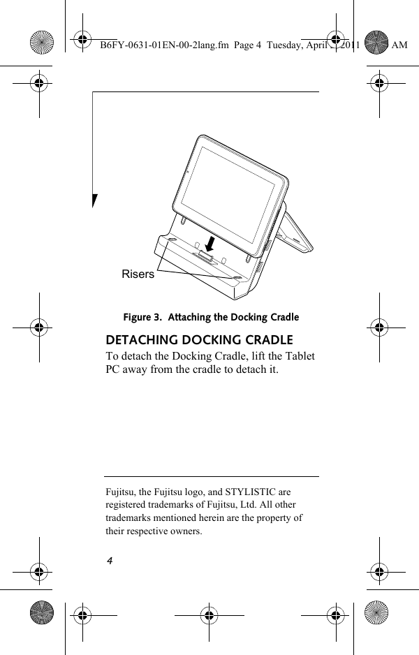 4DETACHING DOCKING CRADLETo detach the Docking Cradle, lift the Tablet PC away from the cradle to detach it. Fujitsu, the Fujitsu logo, and STYLISTIC are registered trademarks of Fujitsu, Ltd. All other trademarks mentioned herein are the property of their respective owners.Figure 3.  Attaching the Docking CradleRisersB6FY-0631-01EN-00-2lang.fm  Page 4  Tuesday, April 5, 2011  11:50 AM