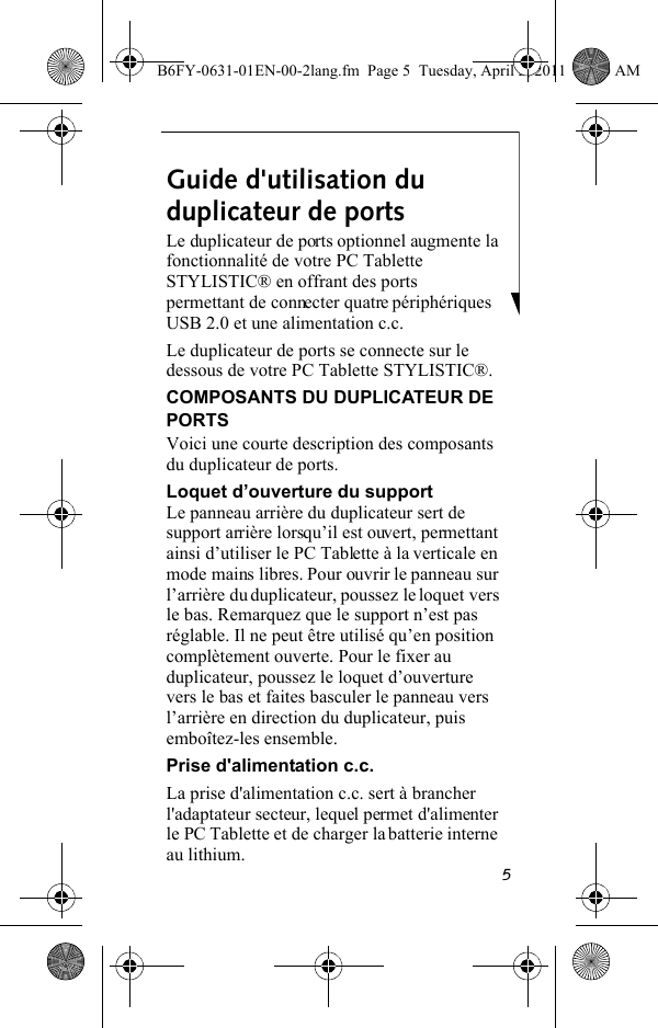 5Guide d&apos;utilisation du duplicateur de portsLe duplicateur de ports optionnel augmente la fonctionnalité de votre PC Tablette STYLISTIC® en offrant des ports permettant de connecter quatre périphériques USB 2.0 et une alimentation c.c. Le duplicateur de ports se connecte sur le dessous de votre PC Tablette STYLISTIC®.COMPOSANTS DU DUPLICATEUR DE PORTSVoici une courte description des composants du duplicateur de ports.Loquet d’ouverture du supportLe panneau arrière du duplicateur sert de support arrière lorsqu’il est ouvert, permettant ainsi d’utiliser le PC Tablette à la verticale en mode mains libres. Pour ouvrir le panneau sur l’arrière du duplicateur, poussez le loquet vers le bas. Remarquez que le support n’est pas réglable. Il ne peut être utilisé qu’en position complètement ouverte. Pour le fixer au duplicateur, poussez le loquet d’ouverture vers le bas et faites basculer le panneau vers l’arrière en direction du duplicateur, puis emboîtez-les ensemble.Prise d&apos;alimentation c.c.La prise d&apos;alimentation c.c. sert à brancher l&apos;adaptateur secteur, lequel permet d&apos;alimenter le PC Tablette et de charger la batterie interne au lithium.B6FY-0631-01EN-00-2lang.fm  Page 5  Tuesday, April 5, 2011  11:50 AM