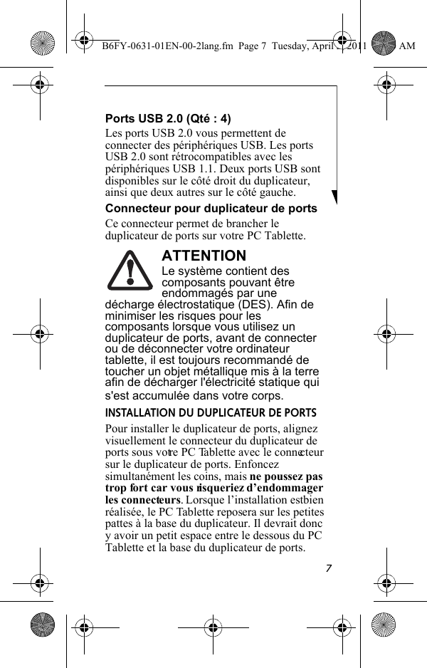 7Ports USB 2.0 (Qté : 4)Les ports USB 2.0 vous permettent de connecter des périphériques USB. Les ports USB 2.0 sont rétrocompatibles avec les périphériques USB 1.1. Deux ports USB sont disponibles sur le côté droit du duplicateur, ainsi que deux autres sur le côté gauche.Connecteur pour duplicateur de portsCe connecteur permet de brancher le duplicateur de ports sur votre PC Tablette.ATTENTIONLe système contient des composants pouvant être endommagés par une décharge électrostatique (DES). Afin de minimiser les risques pour les composants lorsque vous utilisez un duplicateur de ports, avant de connecter ou de déconnecter votre ordinateur tablette, il est toujours recommandé de toucher un objet métallique mis à la terre afin de décharger l&apos;électricité statique qui s&apos;est accumulée dans votre corps.INSTALLATION DU DUPLICATEUR DE PORTSPour installer le duplicateur de ports, alignez visuellement le connecteur du duplicateur de ports sous votre PC Tablette avec le connecteur sur le duplicateur de ports. Enfoncez simultanément les coins, mais ne poussez pas trop fort car vous risqueriez d’endommager les connecteurs. Lorsque l’installation est bien réalisée, le PC Tablette reposera sur les petites pattes à la base du duplicateur. Il devrait donc y avoir un petit espace entre le dessous du PC Tablette et la base du duplicateur de ports.B6FY-0631-01EN-00-2lang.fm  Page 7  Tuesday, April 5, 2011  11:50 AM