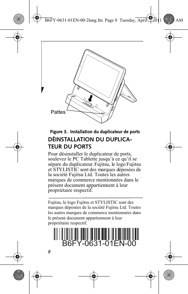 8Figure 3.  Installation du duplicateur de portsDÉINSTALLATION DU DUPLICA-TEUR DU PORTSPour désinstaller le duplicateur de ports, soulevez le PC Tablette jusqu’à ce qu’il se sépare du duplicateur. Fujitsu, le logo Fujitsu et STYLISTIC sont des marques déposées de la société Fujitsu Ltd. Toutes les autres marques de commerce mentionnées dans le présent document appartiennent à leur propriétaire respectif.Fujitsu, le logo Fujitsu et STYLISTIC sont des marques déposées de la société Fujitsu Ltd. Toutes les autres marques de commerce mentionnées dans le présent document appartiennent à leur propriétaire respectif.PattesB6FY-0631-01EN-00B6FY-0631-01EN-00-2lang.fm  Page 8  Tuesday, April 5, 2011  11:50 AM