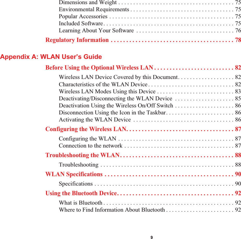 9Dimensions and Weight . . . . . . . . . . . . . . . . . . . . . . . . . . . . . . . . . . . . . . . 75Environmental Requirements . . . . . . . . . . . . . . . . . . . . . . . . . . . . . . . . . . . 75Popular Accessories . . . . . . . . . . . . . . . . . . . . . . . . . . . . . . . . . . . . . . . . . . 75Included Software. . . . . . . . . . . . . . . . . . . . . . . . . . . . . . . . . . . . . . . . . . . . 75Learning About Your Software  . . . . . . . . . . . . . . . . . . . . . . . . . . . . . . . . . 76Regulatory Information . . . . . . . . . . . . . . . . . . . . . . . . . . . . . . . . . . . . . . . . 78Appendix A: WLAN User’s GuideBefore Using the Optional Wireless LAN . . . . . . . . . . . . . . . . . . . . . . . . . . 82Wireless LAN Device Covered by this Document. . . . . . . . . . . . . . . . . . . 82Characteristics of the WLAN Device. . . . . . . . . . . . . . . . . . . . . . . . . . . . . 82Wireless LAN Modes Using this Device . . . . . . . . . . . . . . . . . . . . . . . . . . 83Deactivating/Disconnecting the WLAN Device  . . . . . . . . . . . . . . . . . . . . 85Deactivation Using the Wireless On/Off Switch . . . . . . . . . . . . . . . . . . . . 86Disconnection Using the Icon in the Taskbar. . . . . . . . . . . . . . . . . . . . . . . 86Activating the WLAN Device  . . . . . . . . . . . . . . . . . . . . . . . . . . . . . . . . . . 86Configuring the Wireless LAN. . . . . . . . . . . . . . . . . . . . . . . . . . . . . . . . . . . 87Configuring the WLAN . . . . . . . . . . . . . . . . . . . . . . . . . . . . . . . . . . . . . . . 87Connection to the network . . . . . . . . . . . . . . . . . . . . . . . . . . . . . . . . . . . . . 87Troubleshooting the WLAN. . . . . . . . . . . . . . . . . . . . . . . . . . . . . . . . . . . . . 88Troubleshooting . . . . . . . . . . . . . . . . . . . . . . . . . . . . . . . . . . . . . . . . . . . . . 88WLAN Specifications . . . . . . . . . . . . . . . . . . . . . . . . . . . . . . . . . . . . . . . . . . 90Specifications . . . . . . . . . . . . . . . . . . . . . . . . . . . . . . . . . . . . . . . . . . . . . . . 90Using the Bluetooth Device. . . . . . . . . . . . . . . . . . . . . . . . . . . . . . . . . . . . . . 92What is Bluetooth . . . . . . . . . . . . . . . . . . . . . . . . . . . . . . . . . . . . . . . . . . . . 92Where to Find Information About Bluetooth . . . . . . . . . . . . . . . . . . . . . . . 92